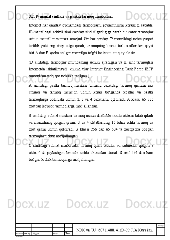 O’lcha m
mm m varaq Hujjat: Imzo
Sana  varaq
NDK va TU  60711400 .   41sD-22 TJA Kurs ishi3.2. P-manzil sinflari va pastki tarmoq maskalari
Internet  har   qanday  o'lchamdagi   tarmoqlarni   joylashtirishi  kerakligi   sababli,
IP-manzildagi sekizli simi qanday sindirilganligiga qarab bir qator tarmoqlar
uchun manzillar sxemasi mavjud.   Siz har qanday IP-manzildagi uchta yuqori
tartibli   yoki   eng   chap   bitga   qarab,   tarmoqning   beshta   turli   sinflaridan   qaysi
biri A dan E gacha bo'lgan manzilga to'g'ri kelishini aniqlay olasiz.
(D   sinfidagi   tarmoqlar   multicasting   uchun   ajratilgan   va   E   sinf   tarmoqlari
Internetda   ishlatilmaydi,   chunki   ular   Internet   Engineering   Task   Force   IETF
tomonidan tadqiqot uchun ajratilgan.)
A   sinfidagi   pastki   tarmoq   maskasi   birinchi   oktetdagi   tarmoq   qismini   aks
ettiradi   va   tarmoq   menejeri   uchun   kerak   bo'lganda   xostlar   va   pastki
tarmoqlarga   bo'linishi   uchun   2,   3   va   4   oktetlarni   qoldiradi.   A   klassi   65   536
xostdan ko'proq tarmoqlarga mo'ljallangan.
B sinfidagi subnet maskasi tarmoq uchun dastlabki ikkita oktetni talab qiladi
va   manzilning   qolgan   qismi,   3   va   4   oktetlarning   16   bitini   ichki   tarmoq   va
xost   qismi   uchun   qoldiradi.   B   klassi   256   dan   65   534   ta   xostgacha   bo'lgan
tarmoqlar uchun mo'ljallangan.
C   sinfidagi   subnet   maskasida,   tarmoq   qismi   xostlar   va   subnetlar   qolgan   8
oktet   4-da   joylashgan   birinchi   uchta   oktetadan   iborat.   S   sinf   254   dan   kam
bo'lgan kichik tarmoqlarga mo'ljallangan. 