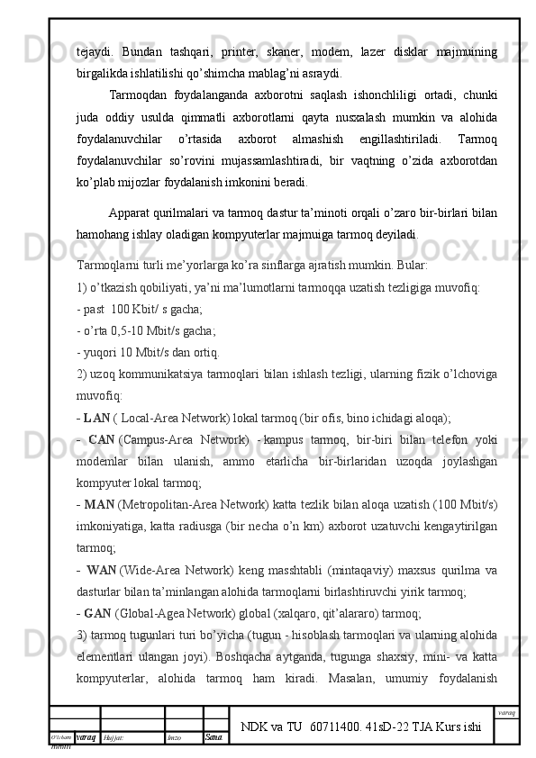 O’lcha m
mm m varaq Hujjat: Imzo
Sana  varaq
NDK va TU  60711400 .   41sD-22 TJA Kurs ishitejaydi.   Bundan   tashqari,   printer,   skaner,   modem,   lazer   disklar   majmuining
birgalikda ishlatilishi qo’shimcha mablag’ni asraydi.
Tarmoqdan   foydalanganda   axborotni   saqlash   ishonchliligi   ortadi,   chunki
juda   oddiy   usulda   qimmatli   axborotlarni   qayta   nusxalash   mumkin   va   alohida
foydalanuvchilar   o’rtasida   axborot   almashish   engillashtiriladi.   Tarmoq
foydalanuvchilar   so’rovini   mujassamlashtiradi,   bir   vaqtning   o’zida   axborotdan
ko’plab mijozlar foydalanish imkonini beradi.  
Apparat qurilmalari va tarmoq dastur ta’minoti orqali o’zaro bir-birlari bilan
hamohang ishlay oladigan kompyuterlar majmuiga   tarmoq   deyiladi .
Tarmoqlarni turli me’yorlarga ko’ra sinflarga ajratish mumkin. Bular:
1) o’tkazish qobiliyati, ya’ni ma’lumotlarni tarmoqqa uzatish tezligiga muvofiq:
-   past    100 Kbit/ s gacha;
- o’ rta 0,5-10 Mbit/s gacha;
-   yuqori 10 Mbit/s dan ortiq.  
2)   uzoq kommunikatsiya tarmoqlari bilan ishlash tezligi, ularning fizik o’lchoviga
muvofiq:
- LAN   ( Local-Area Network)   lokal tarmoq (bir ofis, bino ichidagi aloqa);
-   CAN   (Campus-Area   Network)   -   kampus   tarmoq,   bir-biri   bilan   telefon   yoki
modemlar   bilan   ulanish,   ammo   etarlicha   bir-birlaridan   uzoqda   joylashgan
kompyuter lokal tarmoq;
- MAN   (Metropolitan-Area Network)   katta tezlik bilan aloqa uzatish (100 Mbit/s)
imkoniyatiga, katta radiusga (bir  necha o’n km) axborot uzatuvchi kengaytirilgan
tarmoq;
-   WAN   (Wide-Area   Network)   keng   masshtabli   (mintaqaviy)   maxsus   qurilma   va
dasturlar bilan ta’minlangan alohida tarmoqlarni birlashtiruvchi yirik tarmoq;
- GAN   (Global -Agea Network) global (xalqaro, qit’alararo) tarmoq;
3) t armoq tugunlari turi bo’yicha (tugun - hisoblash tarmoqlari va ularning alohida
elementlari   ulangan   joyi).   Boshqacha   aytganda,   tugunga   shaxsiy,   mini-   va   katta
kompyuterlar,   alohida   tarmoq   ham   kiradi.   Masalan,   umumiy   foydalanish