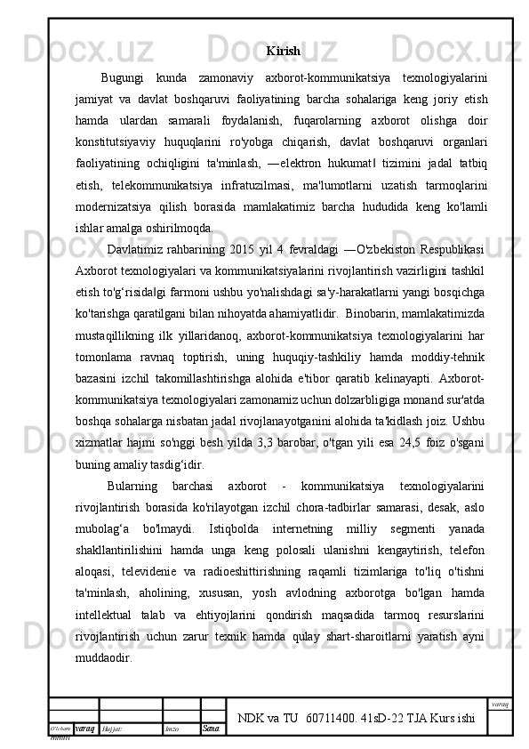 O’lcha m
mm m varaq Hujjat: Imzo
Sana  varaq
NDK va TU  60711400 .   41sD-22 TJA Kurs ishiKirish
Bugungi   kunda   zamonaviy   axborot-kommunikatsiya   texnologiyalarini
jamiyat   va   davlat   boshqaruvi   faoliyatining   barcha   sohalariga   keng   joriy   etish
hamda   ulardan   samarali   foydalanish,   fuqarolarning   axborot   olishga   doir
konstitutsiyaviy   huquqlarini   ro'yobga   chiqarish,   davlat   boshqaruvi   organlari
faoliyatining   ochiqligini   ta'minlash,   ―elektron   hukumat   tizimini   jadal   tatbiq‖
etish,   telekommunikatsiya   infratuzilmasi,   ma'lumotlarni   uzatish   tarmoqlarini
modernizatsiya   qilish   borasida   mamlakatimiz   barcha   hududida   keng   ko'lamli
ishlar amalga oshirilmoqda.
Davlatimiz   rahbarining   2015   yil   4   fevraldagi   ―O'zbekiston   Respublikasi
Axborot texnologiyalari va kommunikatsiyalarini rivojlantirish vazirligini tashkil
etish to'g‘risida gi farmoni ushbu yo'nalishdagi sa'y-harakatlarni yangi bosqichga	
‖
ko'tarishga qaratilgani bilan nihoyatda ahamiyatlidir.  Binobarin, mamlakatimizda
mustaqillikning   ilk   yillaridanoq,   axborot-kommunikatsiya   texnologiyalarini   har
tomonlama   ravnaq   toptirish,   uning   huquqiy-tashkiliy   hamda   moddiy-tehnik
bazasini   izchil   takomillashtirishga   alohida   e'tibor   qaratib   kelinayapti.   Axborot-
kommunikatsiya texnologiyalari zamonamiz uchun dolzarbligiga monand sur'atda
boshqa sohalarga nisbatan jadal rivojlanayotganini alohida ta'kidlash joiz. Ushbu
xizmatlar   hajmi   so'nggi   besh   yilda   3,3   barobar,   o'tgan   yili   esa   24,5   foiz   o'sgani
buning amaliy tasdig‘idir. 
Bularning   barchasi   axborot   -   kommunikatsiya   texnologiyalarini
rivojlantirish   borasida   ko'rilayotgan   izchil   chora-tadbirlar   samarasi,   desak,   aslo
mubolag‘a   bo'lmaydi.   Istiqbolda   internetning   milliy   segmenti   yanada
shakllantirilishini   hamda   unga   keng   polosali   ulanishni   kengaytirish,   telefon
aloqasi,   televidenie   va   radioeshittirishning   raqamli   tizimlariga   to'liq   o'tishni
ta'minlash,   aholining,   xususan,   yosh   avlodning   axborotga   bo'lgan   hamda
intellektual   talab   va   ehtiyojlarini   qondirish   maqsadida   tarmoq   resurslarini
rivojlantirish   uchun   zarur   texnik   hamda   qulay   shart-sharoitlarni   yaratish   ayni
muddaodir. 