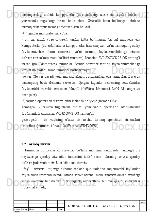 O’lcha m
mm m varaq Hujjat: Imzo
Sana  varaq
NDK va TU  60711400 .   41sD-22 TJA Kurs ishitarmoqlaridagi   alohida   kompyuterlar   (boshqachasiga   ularni   stantsiyalar   deb   ham
yuritishadi)   tugunlarga   misol   bo’la   oladi.   Unchalik   katta   bo’lmagan   alohida
tarmoqlar kampus tarmog’i uchun tugun bo’ladi.
  4) tugunlar munosabatiga ko’ra:
-   bir   xil   rangli   (peer-to-peer),   uncha   katta   bo’lmagan,   bir   xil   mavqega   ega
kompyuterlar (bu erda hamma kompyuterlar ham «mijoz», ya’ni tarmoqning oddiy
foydalanuvchisi,   ham   «server»,   ya’ni   tarmoq   foydalanuvchilariga   xizmat
ko’rsatishni ta’minlovchi bo’lishi mumkin). Macalan, WINDOWS 95 OS tarmog’i
tarqatilgan   (Distributed)   tarmoqlar.   Bunda   serverlar   tarmoq   foydalanuvchilariga
xizmat ko’rsatadi, biroq tarmoqni boshqarmaydi;
-server   (Server   based)   yoki   markazlashgan   boshqarishga   ega   tarmoqlar.   Bu   erda
tarmoqning   bosh   elementi   serverdir.   Qolgan   tugunlar   serverning   resurslaridan
foydalanishi   mumkin   (masalan,   Novell   NetWare,   Microsoft   LAN   Mananger   va
boshqalar).
  5) t armoq operatsion sistemalarini ishlatish bo’yicha (tarmoq OS):
gomogenli   -   hamma   tugunlarda   bir   xil   yoki   yaqin   operatsion   sistemalardan
foydalaniladi (masalan, WINDOWS OS tarmog’i);
geterogenli   -   bir   vaqtning   o’zida   bir   nechta   tarmoq   operatsion   sistemalari
ishlatiladi (masalan, Novell NetWare va WINDOWS).
2.2  Tarmo q   servisi
    Tarmoqda   bir   necha   xil   serverlar   bo’lishi   mumkin.   Kompyuter   tarmog’i   o’z
mijozlariga   qanday   xizmatlar   turkumini   taklif   etishi,   ularning   servisi   qanday
bo’lishi juda muhimdir. Ular bilan tanishamiz:
  -fayl   -   server   -   mijozga   axborot   saqlash   qurilmalarida   saqlanuvchi   fayllardan
foydalanish imkonini beradi. Bunda server barcha ishchi stantsiyalaridan fayllarga
kirish   imkonini   berishi   zarur.   Shunigdek,   axborotlarni   himoya   qila   olish   vazifasi
ijobiy hal etiladi;