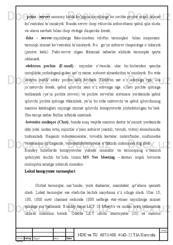 O’lcha m
mm m varaq Hujjat: Imzo
Sana  varaq
NDK va TU  60711400 .   41sD-22 TJA Kurs ishi- print - server   umumiy holda ko’pgina mijozlarga bir nechta printer orqali xizmat
ko’rsatishni ta’minlaydi. Bunda server chop etiluvchi axborotlarni qabul qila olishi
va ularni navbati bilan chop etishga chiqarishi kerak;
- faks   –   server - mijozlarga   faks-modem   telefon   tarmoqlari     bilan   mujassam  
tarmoqli xizmat ko’rsatishni ta’minlaydi. Bu      go’yo axborot chiqarishga o’xshaydi
(printer   kabi).   Faks-server   olgan   faksimal   xabarlar   alohida   tarmoqda   qayta
ishlanadi.
-elektron   pochta   (E-mail)   -   mijozlar   o’rtasida,   ular   bir-birlaridan   qancha
uzoqlikda joylashganligidan qat’iy nazar, axborot almashishni ta’minlaydi. Bu erda
jarayon   xuddi   oddiy   pochta   kabi   kechadi.   Elektron   xat   o’z   adresiga   ega.   Uni
jo’natuvchi   desak,   qabul   qiluvchi   xam   o’z   adresiga   ega.   «Xat»   pochta   qutisiga
tashlanadi   (ya’ni   pochta   serveri)   va   pochta   serverlar   sistemasi   yordamida   qabul
qiluvchi pochta qutisiga etkaziladi, ya’ni bu erda uzatuvchi va qabul qiluvchining
maxsus   kataloglari   mijozga   xizmat   qiluvchi   kompyuterda   joylashtirilgan   bo’ladi.
Shu tariqa xatlar fayllar sifatida uzatiladi.
-bevosita muloqot (Chat) , bunda aniq vaqtda maxsus dastur ta’minoti yordamida
ikki yoki undan ortiq mijozlar o’zaro axborot (matnli, tovush, video) almashinishi
tushuniladi.   Raqamli   videokameralar,   tovushli   kartalar,   mikrofonlar,   multimedia
vositalarini qo’llaganda, videokonferentsiyalar o’tkazish imkoniyati tug’iladi. 
Bunday   holatlarda   kompyuterlar   yuksak   unumdor   va   tarmoqning   o’tkazish
qobiliyati   kuchli   bo’lishi   lozim.   MS   Net   Meeting   –   dasturi   orqali   bevosita
muloqotni amalga oshirish mumkin.
Lokal kompyuter tarmoqlari
Global   tarmoqlar,   ma’lumki,   yirik   shaharlar,   mamlakat,   qit’alarni   qamrab
oladi.   Lokal   tarmoqlar   esa   etarlicha   kichik   maydonni   o’z   ichiga   oladi.   Ular   10,
100,   1000   metr   chamasi   radiusda   1000   nafarga   etar-etmas   mijozlarga   xizmat
qilishga  mo’ljallanadi.  Bunday  hajm  LKT   10 Mbayt/s   va  undan ortiq tezlanishda
ishlash   imkonini   beradi.   Odatda   LKT   ishchi   stantsiyalar   (IS)   va   maxsus