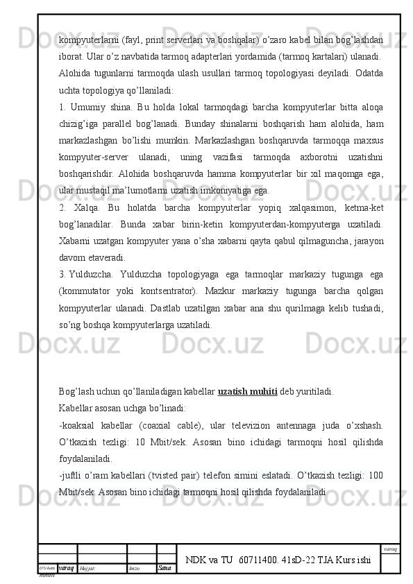 O’lcha m
mm m varaq Hujjat: Imzo
Sana  varaq
NDK va TU  60711400 .   41sD-22 TJA Kurs ishikompyuterlarni (fayl, print serverlari va boshqalar) o’zaro kabel bilan bog’lashdan
iborat. Ular o’z navbatida tarmoq adapterlari yordamida (tarmoq kartalari) ulanadi.
Alohida   tugunlarni   tarmoqda   ulash   usullari   tarmoq   topologiyasi   deyiladi.   Odatda
uchta topologiya qo’llaniladi:
1.   Umumiy   shina.   Bu   holda   lokal   tarmoqdagi   barcha   kompyuterlar   bitta   aloqa
chizig’iga   parallel   bog’lanadi.   Bunday   shinalarni   boshqarish   ham   alohida,   ham
markazlashgan   bo’lishi   mumkin.   Markazlashgan   boshqaruvda   tarmoqqa   maxsus
kompyuter-server   ulanadi,   uning   vazifasi   tarmoqda   axborotni   uzatishni
boshqarishdir.   Alohida   boshqaruvda   hamma   kompyuterlar   bir   xil   maqomga   ega,
ular mustaqil ma’lumotlarni uzatish imkoniyatiga ega.
2.   Xalqa.   Bu   holatda   barcha   kompyuterlar   yopiq   xalqasimon,   ketma-ket
bog’lanadilar.   Bunda   xabar   birin-ketin   kompyuterdan-kompyuterga   uzatiladi.
Xabarni uzatgan kompyuter yana o’sha xabarni qayta qabul qilmaguncha, jarayon
davom etaveradi.
3.   Yulduzcha.   Yulduzcha   topologiyaga   ega   tarmoqlar   markaziy   tugunga   ega
(kommutator   yoki   kontsentrator).   Mazkur   markaziy   tugunga   barcha   qolgan
kompyuterlar   ulanadi.   Dastlab   uzatilgan   xabar   ana   shu   qurilmaga   kelib   tushadi,
so’ng boshqa kompyuterlarga uzatiladi.
Bog’lash uchun qo’llaniladigan kabellar   uzatish muhiti   deb yuritiladi.
Kabellar asosan uchga bo’linadi:
-koaksial   kabellar   (coaxial   cable),   ular   televizion   antennaga   juda   o’xshash.
O’tkazish   tezligi:   10   Mbit/sek.   Asosan   bino   ichidagi   tarmoqni   hosil   qilishda
foydalaniladi.
-juftli   o’ram   kabellari   (tvisted   pair)   telefon   simini   eslatadi.   O’tkazish   tezligi:   100
Mbit/sek. Asosan bino ichidagi tarmoqni hosil qilishda foydalaniladi