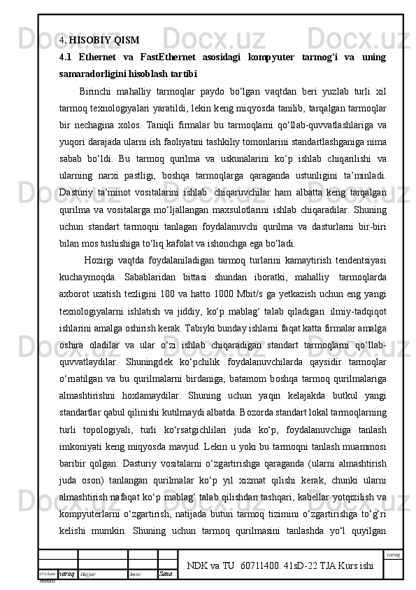 O’lcha m
mm m varaq Hujjat: Imzo
Sana  varaq
NDK va TU  60711400 .   41sD-22 TJA Kurs ishi4 . HISOBIY QISM
4.1   Ethernet   va   FastEthernet   asosidagi   kompyuter   tarmog'i   va   uning
samaradorligini hisoblash tartibi  
Birinchi   m а h а lliy   t а rm о ql а r   p а yd о   bo‘lg а n   v а qtd а n   b е ri   yuzl а b   turli   х il
t а rm о q t ех n о l о giyal а ri yar а tildi, l е kin k е ng miqyosd а   t а nilib, t а rq а lg а n t а rm о ql а r
bir   n е ch а gin а   хо l о s.   T а niqli   firm а l а r   bu   t а rm о ql а rni   q о ‘ll а b-quvv а tl а shl а rig а   v а
yuq о ri d а r а j а d а  ul а rni ish f ао liyatini t а shkiliy t о m о nl а rini st а nd а rtl а shg а nig а  nim а
s а b а b   bo‘ldi.   Bu   t а rm о q   qurilm а   v а   uskun а l а rini   ko‘p   ishl а b   chiq а rilishi   v а
ul а rning   n а r х i   p а stligi,   b о shq а   t а rm о ql а rg а   q а r а g а nd а   ustunligini   t а ’minl а di.
D а sturiy   t а ’min о t   v о sit а l а rini   ishl а b     chiq а ruvchil а r   h а m   а lb а tt а   k е ng   t а rq а lg а n
qurilm а   v а   v о sit а l а rg а   mo‘lj а ll а ng а n   m ах sul о tl а rini   ishl а b   chiq а r а dil а r.   Shuning
uchun   st а nd а rt   t а rm о qni   t а nl а g а n   f о yd а l а nuvchi   qurilm а   v а   d а sturl а rni   bir-biri
bil а n m о s tushishig а  to‘liq k а f о l а t v а  ish о nchg а  eg а  bo‘l а di.
H о zirgi   v а qtd а   f о yd а l а nil а dig а n   t а rm о q   turl а rini   k а m а ytirish   t е nd е ntsiyasi
kuch а ym о qd а .   S а b а bl а rid а n   bitt а si   shund а n   ib о r а tki,   m а h а lliy     t а rm о ql а rd а
ах b о r о t   uz а tish   t е zligini   100   v а   h а tt о   1000   Mbit/s   g а   y е tk а zish   uchun   eng  yangi
t ех n о l о giyal а rni   ishl а tish   v а   jiddiy,   ko‘p   m а bl а g‘   t а l а b   qil а dig а n     ilmiy-t а dqiq о t
ishl а rini  а m а lg а   о shirish k е r а k. T а biyki bund а y ishl а rni f а q а t k а tt а  firm а l а r  а m а lg а
о shir а   о l а dil а r   v а   ul а r   o‘zi   ishl а b   chiq а r а dig а n   st а nd а rt   t а rm о ql а rni   q о ‘ll а b-
quvv а tl а ydil а r.   Shuningd е k   ko‘pchilik   f о yd а l а nuvchil а rd а   q а ysidir   t а rm о ql а r
o‘rn а tilg а n   v а   bu   qurilm а l а rni   bird а nig а ,   b а t а m о m   b о shq а   t а rm о q   qurilm а l а rig а
а lm а shtirishni   h ох l а m а ydil а r.   Shuning   uchun   yaqin   k е l а j а kd а   butkul   yangi
st а nd а rtl а r q а bul qilinishi kutilm а ydi  а lb а td а . B о z о rd а  st а nd а rt l о k а l t а rm о ql а rning
turli   t о p о l о giyali,   turli   ko‘rs а tgichlil а ri   jud а   ko‘p,   f о yd а l а nuvchig а   t а nl а sh
imk о niyati k е ng miqyosd а   m а vjud. L е kin u yoki bu t а rm о qni t а nl а sh mu а mm о si
b а ribir   q о lg а n.   D а sturiy   v о sit а l а rni   o‘zg а rtirishg а   q а r а g а nd а   (ul а rni   а lm а shtirish
jud а   о s о n)   t а nl а ng а n   qurilm а l а r   ko‘p   yil   х izm а t   qilishi   k е r а k,   chunki   ul а rni
а lm а shtirish n а f а q а t ko‘p m а bl а g‘ t а l а b qilishd а n t а shq а ri, k а b е ll а r yotqizilish v а
k о mpyut е rl а rni   o‘zg а rtirish,   n а tij а d а   butun   t а rm о q   tizimini   o‘zg а rtirishg а   to‘g‘ri
k е lishi   mumkin.   Shuning   uchun   tаrmоq   qurilmаsini   tаnlаshdа   yo‘l   quyilgаn