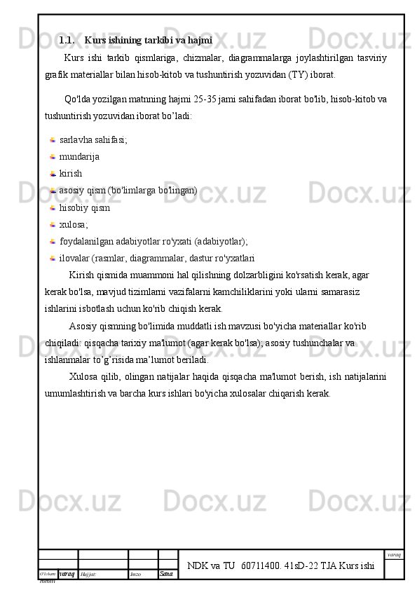 O’lcha m
mm m varaq Hujjat: Imzo
Sana  varaq
NDK va TU  60711400 .   41sD-22 TJA Kurs ishi1.1. Kurs ishining tarkibi va hajmi
Kurs   ishi   tarkib   qismlariga,   chizmalar,   diagrammalarga   joylashtirilgan   tasviriy
grafik materiallar bilan hisob-kitob va tushuntirish yozuvidan (TY) iborat.
Qo'lda yozilgan matnning hajmi 25-35 jami sahifadan iborat bo'lib, hisob-kitob va
tushuntirish yozuvidan iborat bo’ladi:
sarlavha sahifasi;
mundarija 
kirish
asosiy qism (bo'limlarga bo'lingan)
hisobiy qism
xulosa;
foydalanilgan adabiyotlar ro'yxati (adabiyotlar);
ilovalar (rasmlar, diagrammalar, dastur ro'yxatlari
Kirish qismida muammoni hal qilishning dolzarbligini ko'rsatish kerak, agar 
kerak bo'lsa, mavjud tizimlarni vazifalarni kamchiliklarini yoki ularni samarasiz 
ishlarini isbotlash uchun ko'rib chiqish kerak.
Asosiy qismning bo'limida muddatli ish mavzusi bo'yicha materiallar ko'rib 
chiqiladi: qisqacha tarixiy ma'lumot (agar kerak bo'lsa); asosiy tushunchalar va 
ishlanmalar to’g’risida ma’lumot beriladi.
Xulosa qilib, olingan natijalar haqida qisqacha  ma'lumot  berish, ish natijalarini
umumlashtirish va barcha kurs ishlari bo'yicha xulosalar chiqarish kerak.