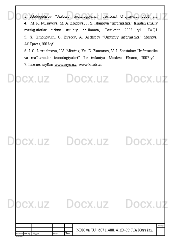 O’lcha m
mm m varaq Hujjat: Imzo
Sana  varaq
NDK va TU  60711400 .   41sD-22 TJA Kurs ishi3.   Abduqodirov.   “Axborot   texnologiyalari”   Toshkent   O`qituvchi,   2001   yil.
4.   M. R. Musayeva, M. A. Zoidova, F. S. Islamova “Informatika” fanidan amaliy
mashg`ulotlar   uchun   uslubiy   qo`llanma,   Toshkent   2008   yil,   TAQI.
5.   S.   Simonovich,   G.   Evseev,   A.   Alekseev   “Umumiy   informatika”   Moskva:
ASTpress,2003-yil.
6. I. G. Lesnichnaya, I.V. Missing, Yu. D. Romanov, V. I. Shestakov “Informatika
va   ma’lumotlar   texnologiyalari”   2-e   izdaniya.   Moskva:   Eksmo,   2007-yil  
7. Internet saytlari  www.ziyo.uz ,  www.kitob.uz. 