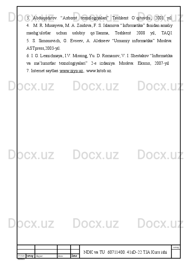 O’lcha m
mm m varaq Hujjat: Imzo
Sana  varaq
NDK va TU  60711400 .   41sD-22 TJA Kurs ishi3.   Abduqodirov.   “Axborot   texnologiyalari”   Toshkent   O`qituvchi,   2001   yil.
4.   M. R. Musayeva, M. A. Zoidova, F. S. Islamova “Informatika” fanidan amaliy
mashg`ulotlar   uchun   uslubiy   qo`llanma,   Toshkent   2008   yil,   TAQI.
5.   S.   Simonovich,   G.   Evseev,   A.   Alekseev   “Umumiy   informatika”   Moskva:
ASTpress,2003-yil.
6. I. G. Lesnichnaya, I.V. Missing, Yu. D. Romanov, V. I. Shestakov “Informatika
va   ma’lumotlar   texnologiyalari”   2-e   izdaniya.   Moskva:   Eksmo,   2007-yil  
7. Internet saytlari  www.ziyo.uz ,  www.kitob.uz.