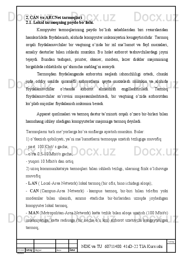 O’lcha m
mm m varaq Hujjat: Imzo
Sana  varaq
NDK va TU  60711400 .   41sD-22 TJA Kurs ishi2.   CAN va ARCNet tarmoqlari
2.1.  Lokal tarmoqning paydo bo’lishi.
Kompyuter   tarmoqlarining   paydo   bo’lish   sabablaridan   biri   resurslaridan
hamkorlikda foydalanish, alohida kompyuter imkoniyatini kengaytirishdir. Tarmoq
orqali   foydalanuvchilar   bir   vaqtning   o’zida   bir   xil   ma’lumot   va   fayl   nusxalari,
amaliy   dasturlar   bilan   ishlashi   mumkin.   Bu   holat   axborot   tashuvchilardagi   joyni
tejaydi.   Bundan   tashqari,   printer,   skaner,   modem,   lazer   disklar   majmuining
birgalikda ishlatilishi qo’shimcha mablag’ni asraydi.
Tarmoqdan   foydalanganda   axborotni   saqlash   ishonchliligi   ortadi,   chunki
juda   oddiy   usulda   qimmatli   axborotlarni   qayta   nusxalash   mumkin   va   alohida
foydalanuvchilar   o’rtasida   axborot   almashish   engillashtiriladi.   Tarmoq
foydalanuvchilar   so’rovini   mujassamlashtiradi,   bir   vaqtning   o’zida   axborotdan
ko’plab mijozlar foydalanish imkonini beradi.  
Apparat qurilmalari va tarmoq dastur ta’minoti orqali o’zaro bir-birlari bilan
hamohang ishlay oladigan kompyuterlar majmuiga   tarmoq   deyiladi .
Tarmoqlarni turli me’yorlarga ko’ra sinflarga ajratish mumkin. Bular:
1) o’tkazish qobiliyati, ya’ni ma’lumotlarni tarmoqqa uzatish tezligiga muvofiq:
-   past    100 Kbit/ s gacha;
- o’ rta 0,5-10 Mbit/s gacha;
-   yuqori 10 Mbit/s dan ortiq.  
2)   uzoq kommunikatsiya tarmoqlari bilan ishlash tezligi, ularning fizik o’lchoviga
muvofiq:
- LAN   ( Local-Area Network)   lokal tarmoq (bir ofis, bino ichidagi aloqa);
-   CAN   (Campus-Area   Network)   -   kampus   tarmoq,   bir-biri   bilan   telefon   yoki
modemlar   bilan   ulanish,   ammo   etarlicha   bir-birlaridan   uzoqda   joylashgan
kompyuter lokal tarmoq;
- MAN   (Metropolitan-Area Network)   katta tezlik bilan aloqa uzatish (100 Mbit/s)
imkoniyatiga, katta radiusga (bir  necha o’n km) axborot uzatuvchi kengaytirilgan
tarmoq;
