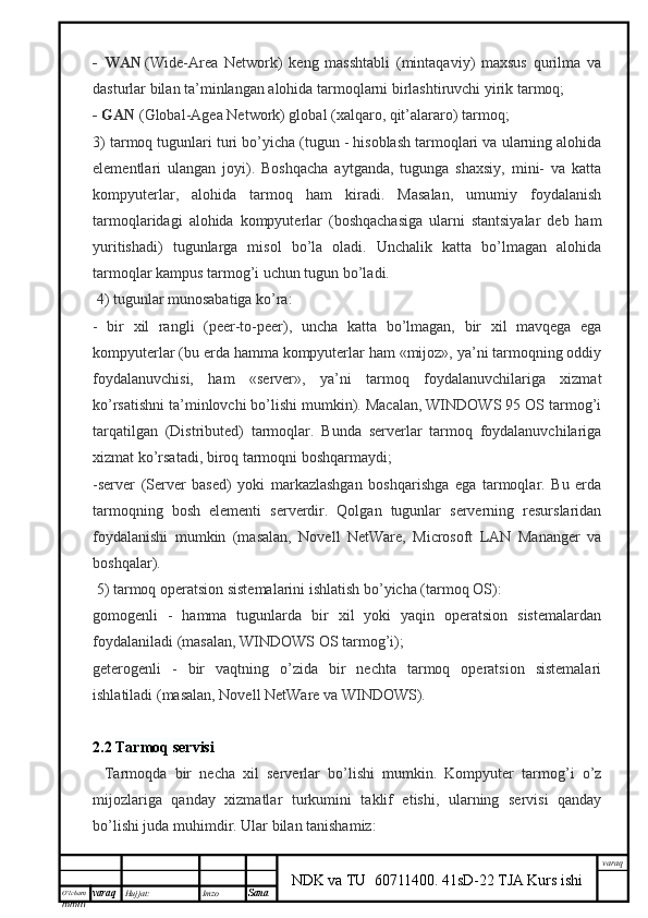 O’lcha m
mm m varaq Hujjat: Imzo
Sana  varaq
NDK va TU  60711400 .   41sD-22 TJA Kurs ishi-   WAN   (Wide-Area   Network)   keng   masshtabli   (mintaqaviy)   maxsus   qurilma   va
dasturlar bilan ta’minlangan alohida tarmoqlarni birlashtiruvchi yirik tarmoq;
- GAN   (Global -Agea Network) global (xalqaro, qit’alararo) tarmoq;
3) t armoq tugunlari turi bo’yicha (tugun - hisoblash tarmoqlari va ularning alohida
elementlari   ulangan   joyi).   Boshqacha   aytganda,   tugunga   shaxsiy,   mini-   va   katta
kompyuterlar,   alohida   tarmoq   ham   kiradi.   Masalan,   umumiy   foydalanish
tarmoqlaridagi   alohida   kompyuterlar   (boshqachasiga   ularni   stantsiyalar   deb   ham
yuritishadi)   tugunlarga   misol   bo’la   oladi.   Unchalik   katta   bo’lmagan   alohida
tarmoqlar kampus tarmog’i uchun tugun bo’ladi.
  4) tugunlar munosabatiga ko’ra:
-   bir   xil   rangli   (peer-to-peer),   uncha   katta   bo’lmagan,   bir   xil   mavqega   ega
kompyuterlar (bu erda hamma kompyuterlar ham «mijoz», ya’ni tarmoqning oddiy
foydalanuvchisi,   ham   «server»,   ya’ni   tarmoq   foydalanuvchilariga   xizmat
ko’rsatishni ta’minlovchi bo’lishi mumkin). Macalan, WINDOWS 95 OS tarmog’i
tarqatilgan   (Distributed)   tarmoqlar.   Bunda   serverlar   tarmoq   foydalanuvchilariga
xizmat ko’rsatadi, biroq tarmoqni boshqarmaydi;
-server   (Server   based)   yoki   markazlashgan   boshqarishga   ega   tarmoqlar.   Bu   erda
tarmoqning   bosh   elementi   serverdir.   Qolgan   tugunlar   serverning   resurslaridan
foydalanishi   mumkin   (masalan,   Novell   NetWare,   Microsoft   LAN   Mananger   va
boshqalar).
  5) t armoq operatsion sistemalarini ishlatish bo’yicha (tarmoq OS):
gomogenli   -   hamma   tugunlarda   bir   xil   yoki   yaqin   operatsion   sistemalardan
foydalaniladi (masalan, WINDOWS OS tarmog’i);
geterogenli   -   bir   vaqtning   o’zida   bir   nechta   tarmoq   operatsion   sistemalari
ishlatiladi (masalan, Novell NetWare va WINDOWS).
2.2  Tarmo q   servisi
    Tarmoqda   bir   necha   xil   serverlar   bo’lishi   mumkin.   Kompyuter   tarmog’i   o’z
mijozlariga   qanday   xizmatlar   turkumini   taklif   etishi,   ularning   servisi   qanday
bo’lishi juda muhimdir. Ular bilan tanishamiz: