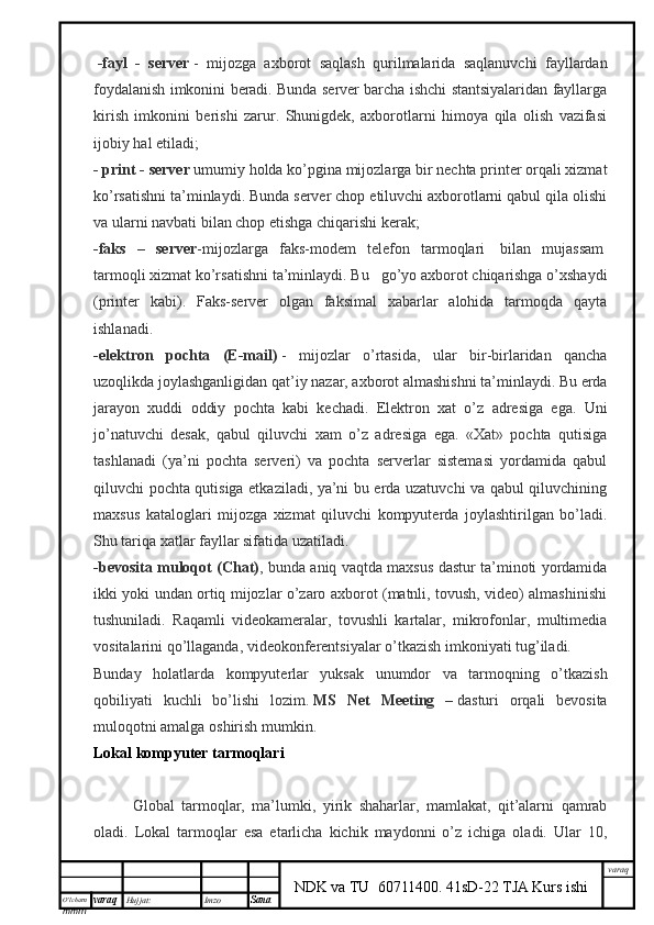 O’lcha m
mm m varaq Hujjat: Imzo
Sana  varaq
NDK va TU  60711400 .   41sD-22 TJA Kurs ishi  -fayl   -   server   -   mijozga   axborot   saqlash   qurilmalarida   saqlanuvchi   fayllardan
foydalanish imkonini beradi. Bunda server barcha ishchi stantsiyalaridan fayllarga
kirish   imkonini   berishi   zarur.   Shunigdek,   axborotlarni   himoya   qila   olish   vazifasi
ijobiy hal etiladi;
- print - server   umumiy holda ko’pgina mijozlarga bir nechta printer orqali xizmat
ko’rsatishni ta’minlaydi. Bunda server chop etiluvchi axborotlarni qabul qila olishi
va ularni navbati bilan chop etishga chiqarishi kerak;
- faks   –   server - mijozlarga   faks-modem   telefon   tarmoqlari     bilan   mujassam  
tarmoqli xizmat ko’rsatishni ta’minlaydi. Bu      go’yo axborot chiqarishga o’xshaydi
(printer   kabi).   Faks-server   olgan   faksimal   xabarlar   alohida   tarmoqda   qayta
ishlanadi.
-elektron   pochta   (E-mail)   -   mijozlar   o’rtasida,   ular   bir-birlaridan   qancha
uzoqlikda joylashganligidan qat’iy nazar, axborot almashishni ta’minlaydi. Bu erda
jarayon   xuddi   oddiy   pochta   kabi   kechadi.   Elektron   xat   o’z   adresiga   ega.   Uni
jo’natuvchi   desak,   qabul   qiluvchi   xam   o’z   adresiga   ega.   «Xat»   pochta   qutisiga
tashlanadi   (ya’ni   pochta   serveri)   va   pochta   serverlar   sistemasi   yordamida   qabul
qiluvchi pochta qutisiga etkaziladi, ya’ni bu erda uzatuvchi va qabul qiluvchining
maxsus   kataloglari   mijozga   xizmat   qiluvchi   kompyuterda   joylashtirilgan   bo’ladi.
Shu tariqa xatlar fayllar sifatida uzatiladi.
-bevosita muloqot (Chat) , bunda aniq vaqtda maxsus dastur ta’minoti yordamida
ikki yoki undan ortiq mijozlar o’zaro axborot (matnli, tovush, video) almashinishi
tushuniladi.   Raqamli   videokameralar,   tovushli   kartalar,   mikrofonlar,   multimedia
vositalarini qo’llaganda, videokonferentsiyalar o’tkazish imkoniyati tug’iladi. 
Bunday   holatlarda   kompyuterlar   yuksak   unumdor   va   tarmoqning   o’tkazish
qobiliyati   kuchli   bo’lishi   lozim.   MS   Net   Meeting   –   dasturi   orqali   bevosita
muloqotni amalga oshirish mumkin.
Lokal kompyuter tarmoqlari
Global   tarmoqlar,   ma’lumki,   yirik   shaharlar,   mamlakat,   qit’alarni   qamrab
oladi.   Lokal   tarmoqlar   esa   etarlicha   kichik   maydonni   o’z   ichiga   oladi.   Ular   10,