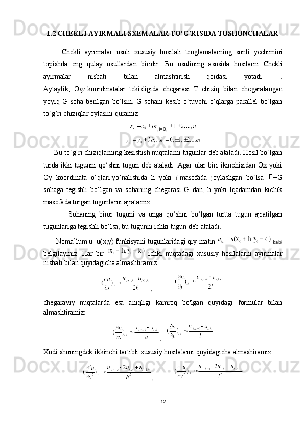 1.2  CHEKLI   AYIRMALI   SXEMALAR   TO ’ G ’ RISIDA   TUSHUNCHALAR
Chekli   ayirmalar   usuli   xususiy   hosilali   tenglamalarning   sonli   yechimini
topishda   eng   qulay   usullardan   biridir   . Bu   usulining   asosida   hosilarni   Chekli
ayirmalar   nisbati   bilan   almashtirish   qoidasi   yotadi .   .
Aytaylik ,   O xy   koordinatalar   tekisligida   chegarasi   T   chiziq   bilan   chegaralangan
yoyiq   G   soha   berilgan   bo ` lsin .   G   sohani   kesib   o‘tuvchi   o‘qlarga   parallel   bo‘lgan
to‘g’ri chiziqlar oylasini quramiz :
,i=0,  
      Bu to‘g’ri chiziqlarning kesishish nuqtalarni tugunlar deb ataladi. Hosil bo‘lgan
turda  ikki  tugunni   qo‘shni  tugun  deb ataladi.  Agar  ular  biri  ikinchisidan  Ox  yoki
Oy   koordinata   o‘qlari   yo’nalishida   h   yoki   l   masofada   joylashgan   bo‘lsa   +G
sohaga   tegishli   bo‘lgan   va   sohaning   chegarasi   G   dan,   h   yoki   lqadamdan   kichik
masofada turgan tugunlarni ajratamiz.
              Sohaning   biror   tuguni   va   unga   qo‘shni   bo‘lgan   turtta   tugun   ajratilgan
tugunlariga tegishli bo‘lsa, bu tugunni ichki tugun deb ataladi.
       Noma’lum u=u(x,y) funkisyani tugunlaridagi qiy-matin   kabi
belgilaymiz.   Har   bir     ichki   nuqtadagi   xususiy   hosilalarni   ayirmalar
nisbati bilan   quyidagicha almashtiramiz:
,        
chegaraviy   nuqtalarda   esa   aniqligi   kamroq   bo'lgan   quyidagi   formular   bilan
almashtiramiz:
, 
Xudi shuningdek ikkinchi tartibli xususiy hosilalarni quyidagicha almashiramiz:
,   
12 