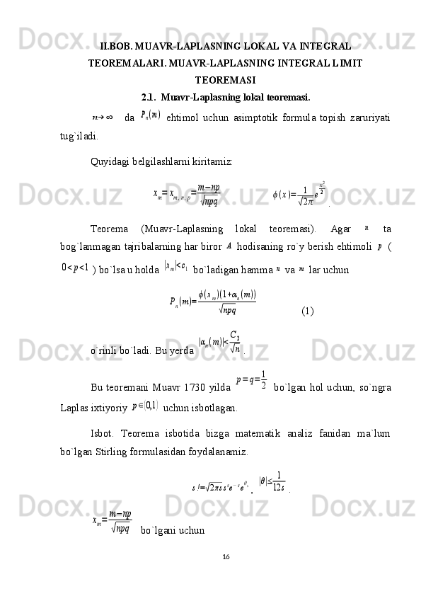 II.BOB. MUAVR-LAPLASNING LOKAL VA INTEGRAL
TEOREMALARI. MUAVR-LAPLASNING INTEGRAL LIMIT
TEOREMASI
2.1.  Muavr-Laplasning lokal teoremasi.n→	∞
    da  	Pn(m)   ehtimol   uchun   asimptotik   formula   topish   zaruriyati
tug`iladi.
Quyidagi belgilashlarni kiritamiz:
xm=	xm,n,p=	m−	np	
√npq
                  	ϕ(x)=	1
√2πe
x2
2 .
Teorema   (Muavr-Laplasning   lokal   teoremasi).   Agar  	
n   ta
bog`lanmagan tajribalarning har biror  	
A   hodisaning ro`y berish ehtimoli  	p   (	
0<	p<1
) bo`lsa u holda 	|xm|<c1  bo`ladigan hamma 	n  va 	m  lar uchun 	
Pn(m)=	
ϕ(xm)(1+αn(m))	
√npq
                (1)
o`rinli bo`ladi. Bu yerda 	
|αn(m)|<
C2
√n .
Bu teoremani Muavr 1730 yilda  
p=	q=	1
2   bo`lgan hol uchun, so`ngra
Laplas ixtiyoriy 	
p∈(0,1	)  uchun isbotlagan.
Isbot.   Teorema   isbotida   bizga   matematik   analiz   fanidan   ma`lum
bo`lgan Stirling formulasidan foydalanamiz.	
s!=√2πs	sse−seθs
, 	|θ|≤	1
12	s .	
xm=	m−np	
√npq
  bo`lgani uchun 
16 