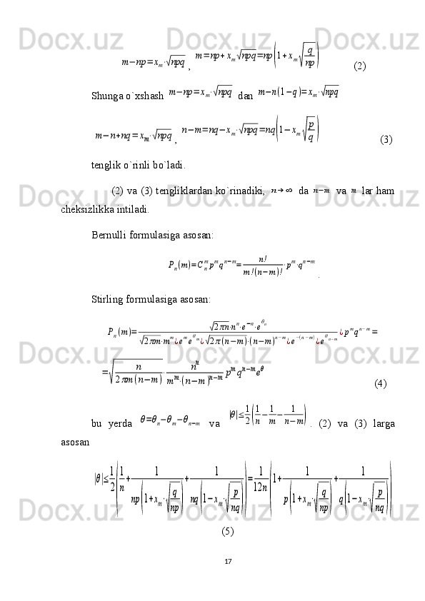 m−	np	=	xm⋅√npq, 	m=	np	+xm√npq	=	np	(1+xm√	
q
np	)             (2)
Shunga o`xshash 	
m−	np	=	xm⋅√npq  dan 	m−	n(1−	q)=	xm⋅√npq  	
m−	n+nq	=	xm⋅√npq
, 	n−	m=	nq	−	xm⋅√npq	=	nq	(1−	xm√	
p
q)                       (3)       
tenglik o`rinli bo`ladi. 
(2) va (3) tengliklardan ko`rinadiki,  	
n→	∞  da  	n−m  va  	m  lar ham
cheksizlikka intiladi. 
Bernulli formulasiga asosan:	
Pn(m)=Cn
mpmqn−m=	n!	
m!(n−	m)!
⋅pm⋅qn−m
.
Stirling formulasiga asosan:	
Pn(m)=	√2πn	⋅nn⋅e−n⋅eθn	
√2πm	⋅mm¿emeθm¿√2π(n−m)⋅(n−m)n−m¿e−(n−m)¿eθn−m¿pmqn−m=	
=	
√	
n	
2πm	(n−	m	)
⋅	nn	
mm⋅(n−	m	)n−m	pmqn−meθ
                                        (4)
bu   yerda  	
θ=θn−θm−θn−m   va  	
|θ|≤	1
2(
1
n−	1
m−	1
n−	m) .   (2)   va   (3)   larga
asosan 	
|θ|≤
1
2
(
1
n
+	
1	
np	(1+xm⋅
√	
q
np	)
+	
1	
nq	(1−	xm⋅
√	
p
nq	))
=	
1
12	n
(
1+	
1	
p(1+xm⋅
√	
q
np	)
+	
1	
q(1−xm⋅
√	
p
nq	))
(5)
17 