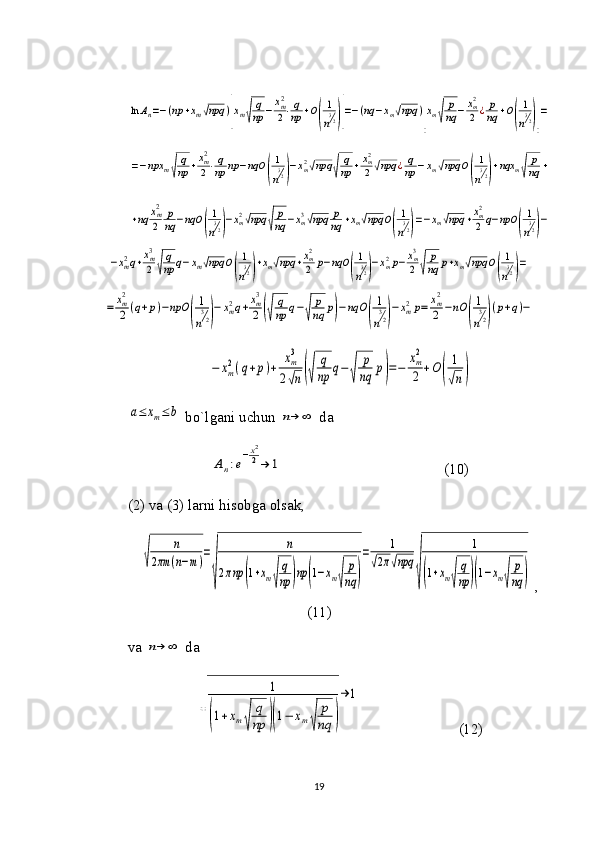 ln	An=−(np	+xm√npq	)
[
xm√
q
np	−	xm2
2⋅q
np	+O
(
1
n
32)]
=−(nq	−xm√npq	)
[
xm√	
p
nq	−	xm2
2	¿	p
nq	+O
(
1
n
32)]
=	
=−npx	m√
q
np	+xm2
2⋅q
np	np	−nqO	(
1
n
32)−xm2√npq	√	
q
np	+xm2
2√npq	¿q
np	−xm√npq	O(
1
n
32)+nqx	m√	
p
nq	+	
+nq	xm2
2	
p
nq	−nqO	(
1
n
32)−xm2√npq	√	
p
nq	−xm3√npq	p
nq	+xm√npq	O(
1
n
32)=−xm√npq	+xm2
2	q−npO	(
1
n
32)−	
−xm2q+xm3
2	√
q
np	q−xm√npq	O(
1
n
32)+xm√npq	+xm2
2	p−nqO	(
1
n
32)−xm2p−	xm3
2	√	
p
nq	p+xm√npq	O(
1
n
32)=	
=	xm2
2	(q+p)−npO	
(
1
n
32)
−	xm2q+xm3
2	(√	
q
np	q−√	
p
nq	p)−nqO	
(
1
n
32)
−xm2p=	xm2
2	−nO	
(
1
n
32)
(p+q)−	
−	xm
2(q+p)+	
xm
3	
2√n(√	
q
np	q−	
√	
p
nq	p)=−	
xm
2
2	+O	(	
1
√n)	
a≤	xm≤	b bo`lgani uchun 	n→	∞  da 	
An:e
−x2
2→	1
                                           (10)
(2) va (3) larni hisobga olsak,	
√	
n	
2πm	(n−m)
=
√	
n	
2πnp	(1+xm√
q
np	)np	(1−xm√	
p
nq	)
=	1	
√2π√npq	
√	
1	
(1+xm√	
q
np	)(1−xm√	
p
nq	)
 ,
(11)
va 	
n→	∞  da	
√	
1	
(1+xm√	
q
np	)(1−	xm√	
p
nq	)
→	1
                          (12)
19 