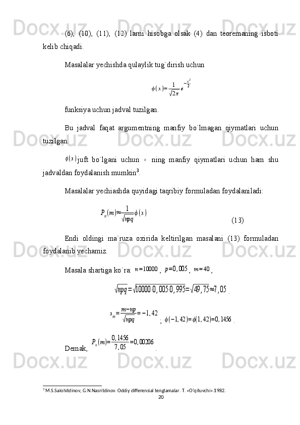 (6),   (10),   (11),   (12)   larni   hisobga   olsak   (4)   dan   teoremaning   isboti
kelib chiqadi.
Masalalar yechishda qulaylik tug`dirish uchunϕ(x)=	1
√2πe
−x2
2
funksiya uchun jadval tuzilgan. 
Bu   jadval   faqat   argumentning   manfiy   bo`lmagan   qiymatlari   uchun
tuzilgan. 	
ϕ(x)
juft   bo`lgani   uchun  	x   ning   manfiy   qiymatlari   uchun   ham   shu
jadvaldan foydalanish mumkin 3
. 
Masalalar yechiashda quyidagi taqribiy formuladan foydalaniladi:	
Pn(m)≈	1
√npq	
ϕ(x)
                                            (13)
Endi   oldingi   ma`ruza   oxirida   keltirilgan   masalani   (13)   formuladan
foydalanib yechamiz.
Masala shartiga ko`ra: 	
n=10000 , 	p=0,005 , 	m=40 , 	
√npq	=√10000	⋅0,005	⋅0,995	=√49	,75	≈7,05
.	
xm=	m−np	
√npq	
=−1,42
; 	
ϕ(−1,42	)=ϕ(1,42	)=0,1456 .
Demak, 	
Pn(m)=	0,1456
7,05	=0,00206 .
3
 M.S.Sal о hitdin о v, G.N.Nasritdin о v.  О ddiy differensial tenglamalar.  T. «O‘qituvchi».1982.
20 
