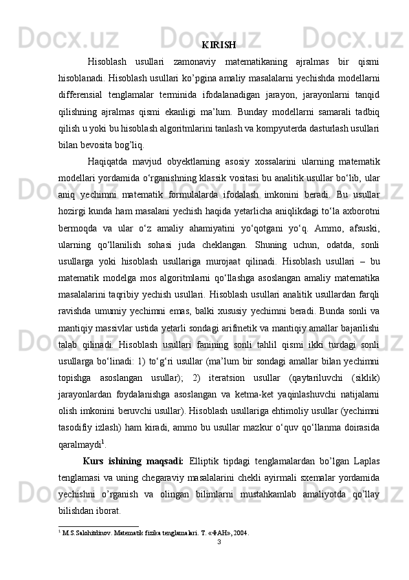 KIRISH
Hisoblash   usullari   zamonaviy   matematikaning   ajralmas   bir   qismi
hisoblanadi. Hisoblash usullari ko’pgina amaliy masalalarni yechishda modellarni
differensial   tenglamalar   terminida   ifodalanadigan   jarayon,   jarayonlarni   tanqid
qilishning   ajralmas   qismi   ekanligi   ma’lum.   Bunday   modellarni   samarali   tadbiq
qilish u yoki bu hisoblash algoritmlarini tanlash va kompyuterda dasturlash usullari
bilan bevosita bog’liq.
Haqiqatda   mavjud   obyektlarning   asosiy   xossalarini   ularning   matematik
modellari yordamida o‘rganishning klassik vositasi bu analitik usullar bo‘lib, ular
aniq   yechimni   matematik   formulalarda   ifodalash   imkonini   beradi.   Bu   usullar
hozirgi kunda ham masalani yechish haqida yetarlicha aniqlikdagi to‘la axborotni
bermoqda   va   ular   o‘z   amaliy   ahamiyatini   yo‘qotgani   yo‘q.   Ammo,   afsuski,
ularning   qo‘llanilish   sohasi   juda   cheklangan.   Shuning   uchun,   odatda,   sonli
usullarga   yoki   hisoblash   usullariga   murojaat   qilinadi.   Hisoblash   usullari   –   bu
matematik   modelga   mos   algoritmlarni   qo‘llashga   asoslangan   amaliy   matematika
masalalarini  taqribiy yechish usullari. Hisoblash  usullari analitik usullardan farqli
ravishda   umumiy   yechimni   emas,   balki   xususiy   yechimni   beradi.   Bunda   sonli   va
mantiqiy massivlar ustida yetarli sondagi arifmetik va mantiqiy amallar bajarilishi
talab   qilinadi.   Hisoblash   usullari   fanining   sonli   tahlil   qismi   ikki   turdagi   sonli
usullarga bo‘linadi: 1) to‘g‘ri usullar (ma’lum bir sondagi  amallar bilan yechimni
topishga   asoslangan   usullar);   2)   iteratsion   usullar   (qaytariluvchi   (siklik)
jarayonlardan   foydalanishga   asoslangan   va   ketma-ket   yaqinlashuvchi   natijalarni
olish imkonini beruvchi usullar). Hisoblash usullariga ehtimoliy usullar (yechimni
tasodifiy   izlash)   ham   kiradi,   ammo   bu   usullar   mazkur   o‘quv   qo‘llanma   doirasida
qaralmaydi 1
.
Kurs   ishining   maqsadi:   Elliptik   tipdagi   tenglamalardan   bo’lgan   Laplas
tenglamasi   va   uning   chegaraviy   masalalarini   chekli   ayirmali   sxemalar   yordamida
yechishni   o’rganish   va   olingan   bilimlarni   mustahkamlab   amaliyotda   qo’llay
bilishdan iborat.
1
 M.S.Salоhitdinоv. Matematik fizika tenglamalari. T. «ФАН», 2004.
3 