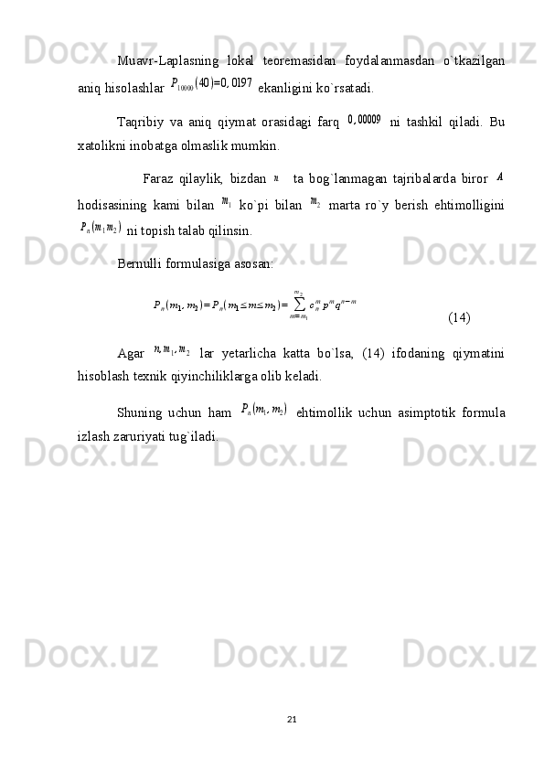 Muavr-Laplasning   lokal   teoremasidan   foydalanmasdan   o`tkazilgan
aniq hisolashlar P10000	(40	)=0,0197  ekanligini ko`rsatadi.
Taqribiy   va   aniq   qiymat   orasidagi   farq  	
0,00009   ni   tashkil   qiladi.   Bu
xatolikni inobatga olmaslik mumkin.
Faraz   qilaylik,   bizdan  	
n     ta   bog`lanmagan   tajribalarda   biror  	A
hodisasining   kami   bilan  	
m1   ko`pi   bilan  	m2   marta   ro`y   berish   ehtimolligini	
Pn(m1m2)
 ni topish talab qilinsin. 
Bernulli formulasiga asosan: 	
Pn(m1,m2)=Pn(m1≤	m≤m2)=	∑m=m1	
m2	
cnmpmqn−m
                          (14)
Agar  	
n,m1,m2   lar   yetarlicha   katta   bo`lsa,   (14)   ifodaning   qiymatini
hisoblash texnik qiyinchiliklarga olib keladi.
Shuning   uchun   ham  	
Pn(m1,m2)   ehtimollik   uchun   asimptotik   formula
izlash zaruriyati tug`iladi.
21 