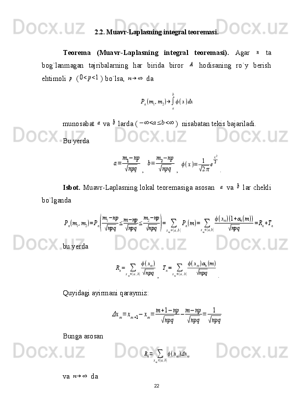 2.2.  Muavr-Laplasning integral teoremasi.
Teorema   (Muavr-Laplasning   integral   teoremasi).   Agar  n   ta
bog`lanmagan   tajribalarning   har   birida   biror  	
A   hodisaning   ro`y   berish
ehtimoli 	
p  (	0<	p<1 ) bo`lsa, 	n→	∞  da 
Pn(m1,m2)→∫
a
b
ϕ(x)dx
munosabat 	
a  va 	b  larda (	−	∞	<a≤	b<∞ )  nisabatan tekis bajariladi.
Bu yerda 	
a=	
m1−	np	
√npq
, 	
b=	
m2−np	
√npq , 	ϕ(x)=	1
√2πe
x2
2 .
Isbot.   Muavr-Laplasning lokal teoremasiga asosan   	
a   va  	b   lar chekli
bo`lganda	
Pn(m1,m2)=Pn(
m1−np	
√npq	
≤	m−np	
√npq	
≤	
m2−np	
√npq	)=	∑
xm∈|a,b|
Pn(m)=	∑
xm∈|a,b|
ϕ(xm)(1+αn(m))	
√npq	
=Rn+Tn
bu yerda 	
Rn=	∑xm∈|a,b|
ϕ(xm)	
√npq
, 	Tn=	∑xm∈|a,b|
ϕ(xm)αn(m)	
√npq .
Quyidagi ayirmani qaraymiz:	
Δx	m=	xm+1−	xm=	m	+1−	np	
√npq	
−	m−	np	
√npq	
=	1	
√npq
Bunga asosan 	
Rn=	∑
xm∈|a,b|
ϕ(xm)Δx	m
va 	
n→	∞  da 
22 