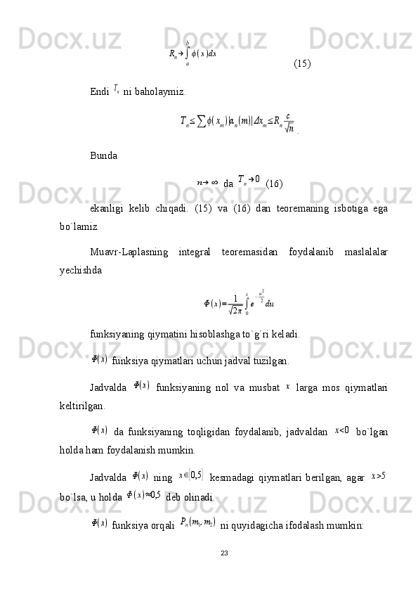 Rn→∫
a
b
ϕ(x)dx                            (15)
Endi 	
Tn  ni baholaymiz. 	
Tn≤∑	ϕ(xm)|αn(m)|Δx	m≤	Rn	
c
√n
.
Bunda 	
n→	∞
 da 	Tn→	0  (16)
ekanligi   kelib   chiqadi.   (15)   va   (16)   dan   teoremaning   isbotiga   ega
bo`lamiz.
Muavr-Laplasning   integral   teoremasidan   foydalanib   maslalalar
yechishda 	
Φ(x)=	1
√2π∫
0
x
e
−u2
2du
funksiyaning qiymatini hisoblashga to`g`ri keladi.	
Ф(x)
 funksiya qiymatlari uchun jadval tuzilgan.
Jadvalda  	
Ф(x)   funksiyaning   nol   va   musbat  	x   larga   mos   qiymatlari
keltirilgan.	
Ф(x)
  da   funksiyaning   toqligidan   foydalanib,   jadvaldan  	x<0   bo`lgan
holda ham foydalanish mumkin. 
Jadvalda  	
Ф(x)   ning  	x∈[0,5	]   kesmadagi   qiymatlari   berilgan,   agar  	x>5
bo`lsa, u holda 	
Ф(x)≈0,5  deb olinadi.	
Ф(x)
 funksiya orqali 	Pn(m1,m2)  ni quyidagicha ifodalash mumkin:
23 