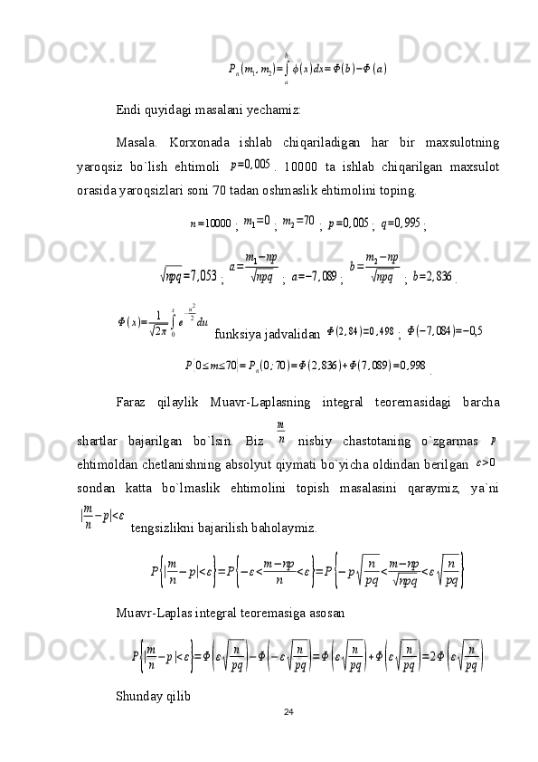 Pn(m1,m2)=∫
a
b
ϕ(x)dx	=Ф(b)−Ф	(a)Endi quyidagi masalani yechamiz:
Masala.   Korxonada   ishlab   chiqariladigan   har   bir   maxsulotning
yaroqsiz   bo`lish   ehtimoli  	
p=0,005 .   10000   ta   ishlab   chiqarilgan   maxsulot
orasida yaroqsizlari soni 70 tadan oshmaslik ehtimolini toping.	
n=10000
; 	m1=0 ; 	m2=70 ; 	p=0,005 ; 	q=0,995 ;	
√npq	=7,053
; 	
a=	
m1−	np	
√npq ; 	a=−7,089 ; 	
b=	
m2−np	
√npq ; 	b=2,836 .	
Φ(x)=	1
√2π∫
0
x
e
−u2
2du
 funksiya jadvalidan 	
Φ(2,84	)=0,498 ; 	Φ(−7,084	)=−0,5	
P{0≤m≤70	}=	Pn(0;70	)=Φ(2,836	)+Φ(7,089	)=0,998
.
Faraz   qilaylik   Muavr-Laplasning   integral   teoremasidagi   barcha
shartlar   bajarilgan   bo`lsin.   Biz  	
m
n   nisbiy   chastotaning   o`zgarmas  	p
ehtimoldan chetlanishning absolyut qiymati bo`yicha oldindan berilgan  	
ε>0
sondan   katta   bo`lmaslik   ehtimolini   topish   masalasini   qaraymiz,   ya`ni	
|m
n−	p|<ε
 tengsizlikni bajarilish baholaymiz.	
P{|m
n−	p|<ε}=	P{−	ε<m−	np
n	<ε}=	P	{−	p
√	
n
pq	<m−	np	
√npq	
<ε
√	
n
pq	}
Muavr-Laplas integral teoremasiga asosan	
P{|m
n−	p|<ε}=Φ	(ε
√	
n
pq	)−Φ	(−	ε
√	
n
pq	)=Φ	(ε
√	
n
pq	)+Φ	(ε
√	
n
pq	)=2Φ	(ε
√	
n
pq	)
Shunday qilib
24 