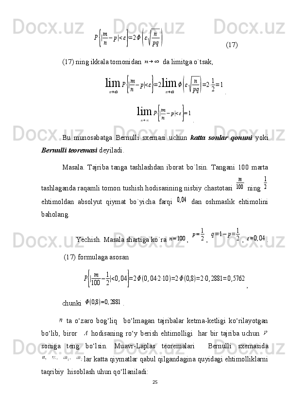 P{|m
n−	p|<ε}=	2Φ	(ε
√	
n
pq	)                                  (17)
(17) ning ikkala tomonidan 	
n→	∞  da limitga o`tsak, 	
lim
n→∞	
P{|m
n−	p|<ε}=	2lim
n→∞	
Φ	(ε
√	
n
pq	)=2⋅1
2=	1
.	
lim
n→∞	
P{|m
n−	p|<ε}=1
.
Bu   munosabatga   Bernulli   sxemasi   uchun   katta   sonlar   qonuni   yoki
Bernulli teoremasi  deyiladi.
Masala.   Tajriba   tanga   tashlashdan   iborat   bo`lsin.   Tangani   100   marta
tashlaganda raqamli tomon tushish hodisasining nisbiy chastotasi 	
m
100  ning 	
1
2
ehtimoldan   absolyut   qiymat   bo`yicha   farqi  	
0,04   dan   oshmaslik   ehtimolini
baholang. 
Yechish. Masala shartiga ko`ra 	
n=100 , 	p=	1
2 , 	q=1−	p=	1
2 , 	ε=0,04 .
 (17) formulaga asosan 	
P{|m
100	−	1
2|<0,04	}=2Φ	(0,04	⋅2⋅10	)=2Φ	(0,8	)=	2⋅0,2881	=	0,5762
,
chunki 	
Φ(0,8	)=0,2881 . 
  ta   o‘zaro   bog‘liq     bo‘lmagan   tajribalar   ketma-ketligi   ko‘rilayotgan
bo‘lib,   biror       hodisaning   ro‘y   berish   ehtimolligi     har   bir   tajriba   uchun  
soniga   teng   bo‘lsin.   Muavr-Laplas   teoremalari     Bernulli   sxemasida
lar katta qiymatlar qabul qilgandagina quyidagi ehtimolliklarni
taqribiy  hisoblash uhun qo‘llaniladi:
25 