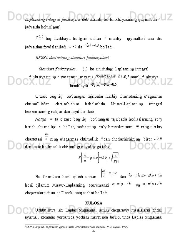 Laplasning integral funktsiyasi   deb ataladi, bu funktsiyasining quymatlari 4-
jadvalda keltirilgan 4
.
  toq   funktsiya   bo‘lgani   uchun     manfiy     qiymatlari   ana   shu
jadvaldan foydalaniladi.   da   bo‘ladi.
EXSEL dasturining standart funktsiyalari:
Standart funktsiyalar:    (1)  ko‘rinishdagi Laplasning integral
funktsiyasining qiymatlarini maxsus NORMSTRASP	(Z) -0,5 nomli funktsiya
hisoblaydi. 	
Ф0(x)=Ф	(х)+0,5
O‘zaro   bog‘liq     bo‘lmagan   tajribalar   nisibiy   chastotaning   o‘zgarmas
ehtimollikdan   chetlashishini   baholashda   Muavr-Laplasning   integral
teoremasining natijasidan foydalaniladi.
Natija:     ta   o‘zaro   bog‘liq     bo‘lmagan   tajribada   hodisalarning   ro‘y
berish   ehtimolligi     bo‘lsa,   hodisaning    ro‘y  berishlar   soni       ning  nisibiy
chastotasi     ning   o‘zgarmas   ehtimollik   dan   chetlashishining     biror  
dan katta bo‘lmaslik ehtimollgi quyidagiga tehg: 	
P{|m
n−	p|≤	ε}≈	2Φ	(ε
√	
n
pq	)
Bu   formulani   hosil   qilish   uchun       dan  
hosil   qilamiz.   Muavr-Laplasning     teoremasini       va  
chegaralar uchun qo‘llasak, natija isbot bo‘ladi.
XULOSA
Ushbu   kurs   ishi   Laplas   tenglamasi   uchun   chegaraviy   masalalarni   chekli
ayirmali   sxemalar   yordamida   yechish   mavzusida   bo ’ lib ,   unda   Laplas   tenglamasi
4
 М.М.Смирнов. Задачи по уравнениям математической физики. M.«Наука». 1975.
27 
