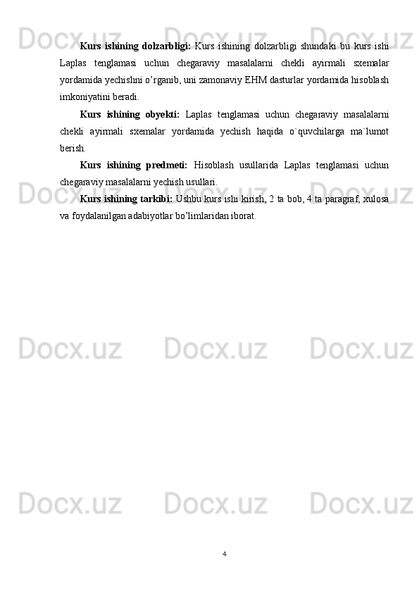 Kurs   ishining   dolzarbligi:   Kurs   ishining   dolzarbligi   shundaki   bu   kurs   ishi
Laplas   tenglamasi   uchun   chegaraviy   masalalarni   chekli   ayirmali   sxemalar
yordamida yechishni o’rganib, uni zamonaviy EHM dasturlar yordamida hisoblash
imkoniyatini beradi.
Kurs   ishining   obyekti:   Laplas   tenglamasi   uchun   chegaraviy   masalalarni
chekli   ayirmali   sxemalar   yordamida   yechish   haqida   o`quvchilarga   ma`lumot
berish. 
Kurs   ishining   predmeti:   Hisoblash   usullarida   Laplas   tenglamasi   uchun
chegaraviy masalalarni yechish usullari.
Kurs ishining tarkibi:  Ushbu kurs ishi kirish, 2 ta bob, 4 ta paragraf, xulosa
va foydalanilgan adabiyotlar bo’limlaridan iborat.
4 