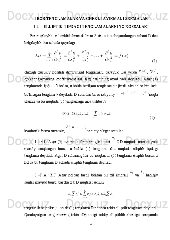 I BOB TENGLAMALAR VA CHEKLI AYIRMALI SXEMALAR
1.1. ELLIPTIK TIPDAGI TENGLAMALARNING XOSSALARI
      Faraz qilaylik,   evklid fazosida biror S sirt bilan chegaralangan sohani D deb
belgilaylik. Bu sohada quyidagi 
.                        (1)
chiziqli   xusu?iy   hosilali   differensial   tenglamani   qaraylik.   Bu   yerda   ,   ,
c(x)   tenglamaning   koeffitsiyent.lari,   f(x)   esa   uning   ozod   hadi   deyiladi.   Agar   (1)
tenglamada f(x) — 0 bo'lsa, u holda berilgan tenglama bir jinsli. aks holda bir jinsli
bo'lmagan tenglam > deyiladi. D sohadan biror ixtiyoriy  nuqta
olamiz va bu nuqtada (1) tenglamaga mos ushbu 7? 
                                       (2)
kvadratik forma tuzamiz,  haqiqiy o‘zgaruvchilar 
1-ta'rif.. Agar (2) kvadratik formaning ishorasi     € D nuqtada musbat yoki
manfiy   aniqlangan   boisa.   u   holda   (1)   tenglama   shu   nuqtada   elliptik   tipdagi
tenglama deyiladi. Agar D sohaning har bir nuqtasida (1) tenglama elliptik boisa, u
holda bu tenglama D sohada elliptik tenglama deyiladi. 
2   -T   A   ’RIF.   Agar   noldan   farqli   boigan   bir   xil   ishorali     va     haqiqiy
sonlar mavjud boiib, barcha x € D nuqtalar uchun
tengsizlik bajarilsa, u holda (1) tenglama D sohada tekis elliptik tenglama deyiladi.
Qaralayotgan   tenglamaning   tekis   elliptikligi   oddiy   elliptiklik   shartiga   qaraganda
6 