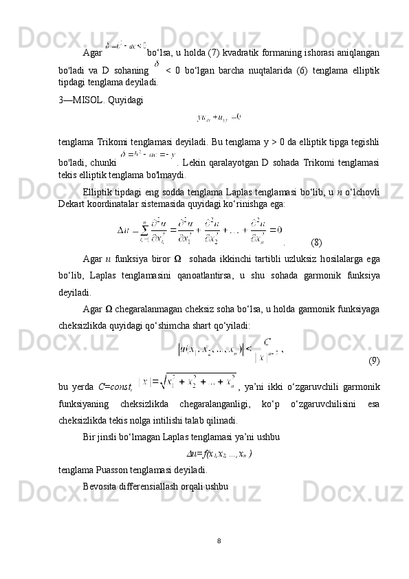 Agar   bo‘lsa, u holda (7) kvadratik formaning ishorasi aniqlangan
bo'ladi   va   D   sohaning     <   0   bo‘lgan   barcha   nuqtalarida   (6)   tenglama   elliptik
tipdagi tenglama deyiladi.
3—MISOL. Quyidagi
tenglama Trikomi tenglamasi deyiladi. Bu tenglama  у  > 0 da elliptik tipga tegishli
bo'ladi,   chunki   .   Lekin   qaralayotgan   D   sohada   Trikomi   tenglamasi
tekis elliptik tenglama bo'lmaydi.
Elliptik tipdagi eng s о dda tenglama Laplas tenglamasi  bo‘lib, u   n   o‘lch о vli
Dekart k оо rdinatalar sistemasida quyidagi ko‘rinishga ega:
. (8)
  Agar   u   funksiya   bir о r        s о hada   ikkinchi   tartibli   uzluksiz   h о silalarga   ega
bo‘lib,   Laplas   tenglamasini   qan о atlantirsa,   u   shu   s о hada   garm о nik   funksiya
deyiladi.
Agar    chegaralanmagan cheksiz s о ha bo‘lsa, u h о lda garm о nik funksiyaga
cheksizlikda quyidagi qo‘shimcha shart qo‘yiladi:
                                   (9)
bu   yerda   C=const,   ,   ya’ni   ikki   o‘zgaruvchili   garm о nik
funksiyaning   cheksizlikda   chegaralanganligi,   ko‘p   o‘zgaruvchilisini   esa
cheksizlikda tekis n о lga intilishi talab qilinadi.
Bir jinsli bo‘lmagan Laplas tenglamasi ya’ni ushbu
u=f(x
1 ,x
2 ,…,x
n  )
tenglama Puass о n tenglamasi deyiladi.
Bev о sita differensiallash  о rqali ushbu
8 