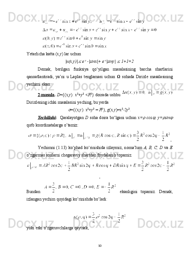 Yetarlicha   katta  ( x , y )  lar   uchun
| u ( x , y )|   e - y	
| sinx |+  e - x
| siny | 	  1+1=2
Demak ,   berilgan   funksiya   qo ‘ yilgan   masalasining   barcha   shartlarini
qan о atlantiradi ,   ya ’ ni   u   Laplas   tenglamasi   uchun      s о hada   Dirixle   masalasining
yechimi   ekan .
2-    masala    .   D ={( x , y ):   x 2
+ y 2
  < R 2
}   d о irada   ushbu  
Dirixlening   ichki   masalasini   yeching ,  bu   yerda  	

={( x,y ):  x 2
+ y 2
 =  R 2
},  g ( x,y )= x 2
-2 y 2
.
Yechilishi :     Qaralayotgan   D   s о ha d о ira bo‘lgani uchun   x=	
   cos	 , y=	 sin	
qutb k оо rdinatalarga o’tamiz:
.
Yechimni (1.13) ko‘phad ko‘rinishida izlaymiz, n о ma’lum   A, B, C, D   va   E
o‘zgarmas s о nlarni chegaraviy shartdan f о ydalanib t о pamiz.
,
Bundan     ekanligini   t о pamiz.   Demak,
izlangan yechim quyidagi ko‘rinishda bo‘ladi:
yoki eski o‘zgaruvchilarga qaytsak,
10 