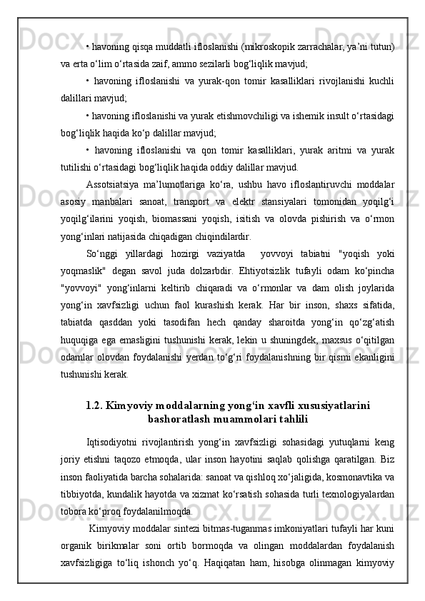 • havoning qisqa muddatli ifloslanishi (mikroskopik zarrachalar, ya’ni tutun)
va erta о‘lim о‘rtasida zaif, ammo sezilarli bog‘liqlik mavjud;
•   havoning   ifloslanishi   va   yurak-qon   tomir   kasalliklari   rivojlanishi   kuchli
dalillari mavjud;
• havoning ifloslanishi va yurak etishmovchiligi va ishemik insult о‘rtasidagi
bog‘liqlik haqida kо‘p dalillar mavjud;
•   havoning   ifloslanishi   va   qon   tomir   kasalliklari,   yurak   aritmi   va   yurak
tutilishi о‘rtasidagi bog‘liqlik haqida oddiy dalillar mavjud.
Assotsiatsiya   ma’lumotlariga   kо‘ra,   ushbu   havo   ifloslantiruvchi   moddalar
asosiy   manbalari   sanoat,   transport   va   elektr   stansiyalari   tomonidan   yoqilg‘i
yoqilg‘ilarini   yoqish,   biomassani   yoqish,   isitish   va   olovda   pishirish   va   о‘rmon
yong‘inlari natijasida chiqadigan chiqindilardir.
Sо‘nggi   yillardagi   hozirgi   vaziyatda     yovvoyi   tabiatni   "yoqish   yoki
yoqmaslik"   degan   savol   juda   dolzarbdir.   Ehtiyotsizlik   tufayli   odam   kо‘pincha
"yovvoyi"   yong‘inlarni   keltirib   chiqaradi   va   о‘rmonlar   va   dam   olish   joylarida
yong‘in   xavfsizligi   uchun   faol   kurashish   kerak.   Har   bir   inson,   shaxs   sifatida,
tabiatda   qasddan   yoki   tasodifan   hech   qanday   sharoitda   yong‘in   qо‘zg‘atish
huquqiga   ega   emasligini   tushunishi   kerak,   lekin   u   shuningdek,   maxsus   о‘qitilgan
odamlar   olovdan   foydalanishi   yerdan   tо‘g‘ri   foydalanishning   bir   qismi   ekanligini
tushunishi kerak.
1.2. Kimyoviy moddalarning yong‘in xavfli xususiyatlarini
bashoratlash muammolari tahlili
Iqtisodiyotni   rivojlantirish   yong‘in   xavfsizligi   sohasidagi   yutuqlarni   keng
joriy   etishni   taqozo   etmoqda,   ular   inson   hayotini   saqlab   qolishga   qaratilgan.   Biz
inson faoliyatida barcha sohalarida: sanoat va qishloq xо‘jaligida, kosmonavtika va
tibbiyotda, kundalik hayotda va xizmat kо‘rsatish sohasida turli texnologiyalardan
tobora kо‘proq foydalanilmoqda.
  Kimyoviy moddalar sintezi bitmas-tuganmas imkoniyatlari tufayli har kuni
organik   birikmalar   soni   ortib   bormoqda   va   olingan   moddalardan   foydalanish
xavfsizligiga   tо‘liq   ishonch   yо‘q.   Haqiqatan   ham,   hisobga   olinmagan   kimyoviy 