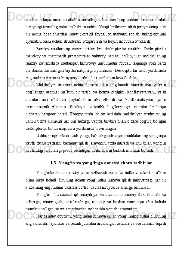xavf-xatarlarga nisbatan  aholi   salomatligi   uchun xavfning  potensial   manbalaridan
biri yangi texnologiyalar bо‘lishi mumkin. Yangi birikmani olish jarayonining о‘zi
bir   necha   bosqichlardan   iborat   (kerakli   foydali   xususiyatni   topish,   uning   optimal
qiymatini olish uchun strukturani о‘zgartirish va keyin sinovdan о‘tkazish).
Bunday   usullarning   variantlaridan   biri   deskriptorlar   usulidir.   Deskriptorlar
mantiqiy   va   matematik   protseduralar   yakuniy   natijasi   bо‘lib,   ular   molekulaning
ramziy   kо‘rinishida   kodlangan   kimyoviy   ma’lumotni   foydali   raqamga   yoki   ba’zi
bir standartlashtirilgan tajriba natijasiga aylantiradi. Deskriptorlar usuli yordamida
eng muhim elementi kimyoviy birikmalari tuzilishini tavsiflashdir.
Molekulyar   struktura   uchta   element   bilan   belgilanadi:   konstitusiya,   ya’ni   u
bog‘langan   atomlar   ma’lum   bir   tartibi   va   ketma-ketligini,   konfiguratsiyani,   ya’ni
atomlar   uch   о‘lchovli   joylashishini   aks   ettiradi   va   konformatsiyani,   ya’ni
termodinamik   jihatdan   ifodalaydi.   valentlik   bog‘lanmagan   atomlar   bir-biriga
nisbatan   barqaror   holati.   Kompyuterda   ishlov   berishda   molekulyar   strukturaning
ushbu  uchta  elementi  har  biri  hozirgi  vaqtda  bir-biri  bilan  о‘zaro  bog‘liq  bо‘lgan
deskriptorlar butun majmuasi yordamida tasvirlangan.
Ushbu prognozlash usuli yangi, hali о‘rganilmagan moddalarning yong‘inga
xavfli   xususiyatlarini   bashorat   qilish  jarayonini   tezlashtiradi  va  shu  bilan  yong‘in
xavfsizligi talablariga javob beradigan birikmalarni tanlash mumkin bо‘ladi.
1.3. Yong‘in va yong‘inga qarashi chora tadbirlar
Yong‘inlar   katta   moddiy   zarar   yetkazadi   va   ba’zi   hollarda   odamlar   о‘limi
bilan   birga   keladi.   Shuning   uchun   yong‘indan   himoya   qilish   jamiyatdagi   har   bir
a’zosining eng muhim vazifasi bо‘lib, davlat miqyosida amalga oshiriladi. 
Yong‘in - bu nazorat qilinmaydigan va odamlar ommaviy shikastlanishi  va
о‘limiga,   shuningdek,   atrof-muhitga,   moddiy   va   boshqa   zararlarga   olib   kelishi
mumkin bо‘lgan maxsus markazdan tashqarida yonish jarayonidir.
Har qanday obyektni yong‘indan himoya qilish yong‘inning oldini olishning
eng samarali, tejamkor va texnik jihatdan asoslangan usullari va vositalarini topish 