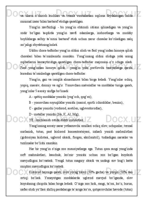 va   ularni   о‘chirish   kuchlari   va   texnik   vositalardan   oqilona   foydalangan   holda
minimal zarar bilan bartaraf etishga qaratilgan.
Yong‘in   xavfsizligi   -   bu   yong‘in   ehtimoli   istisno   qilinadigan   va   yong‘in
sodir   bо‘lgan   taqdirda   yong‘in   xavfi   odamlarga,   inshootlarga   va   moddiy
boyliklarga   salbiy   ta’sirini   bartaraf   etish   uchun   zarur   choralar   kо‘riladigan   xalq
xо‘jaligi obyektining holati.
Ushbu chora-tadbirlar yong‘in oldini olish va faol yong‘indan himoya qilish
choralari   bilan   ta’minlanishi   mumkin.   Yong‘inning   oldini   olishga   yoki   uning
oqibatlarini   kamaytirishga   qaratilgan   chora-tadbirlar   majmuini   о‘z   ichiga   oladi.
Faol   yong‘indan   himoya   qilish   -   yong‘in   yoki   portlovchi   vaziyatlarga   qarshi
kurashni ta’minlashga qaratilgan chora-tadbirlar.
Yong‘in,   gaz   va   issiqlik   almashinuvi   bilan   birga   keladi.   Yong‘inlar   ochiq,
yopiq, massiv, doimiy va og‘ir. Yonuvchan materiallar va moddalar turiga qarab,
yong‘inlar 5 asosiy sinfga bо‘linadi:
A - qattiq moddalar yonishi (yog‘och, qog‘oz);
B - yonuvchan suyuqliklar yonishi (mazut, spirtli ichimliklar, benzin);
C - gazlar yonishi (vodorod, asetilen, uglevodorodlar);
D - metallar yonishi (Na, K, Al, Mg);
YE - kuchlanish ostida elektr inshootlari.
Yong‘inning asosiy zarar yetkazuvchi omillari ochiq olov, uchqunlar, termal
nurlanish,   tutun,   past   kislorod   konsentratsiyasi,   zaharli   yonish   mahsulotlari
(gidrosiyan   kislotasi,   uglerod   oksidi,   fosgen,   akrilonitril),   tushadigan   narsalar   va
tuzilmalar bо‘lishi mumkin.
Har   bir  yong‘in  о‘ziga  xos   xususiyatlarga   ega.  Tutun  qora  rangi   yong‘inda
neft   mahsulotlari,   kauchuk,   kо‘mir   yonishi   uchun   xos   bо‘lgan   kuyikish
mavjudligini   kо‘rsatadi.   Yengil   tutun   magniy   oksidi   va   undagi   suv   bug‘i   katta
miqdori mavjudligini kо‘rsatadi.
Kislorod hajmiga qarab, olov yorug‘liksiz (50% gacha) va yorqin (50% dan
ortiq)   bо‘ladi.   Yonayotgan   moddalarda   uglerod   mavjud   bо‘lganda,   olov
kuyishning chiqishi  bilan  birga keladi. О‘ziga xos  hidi, rangi, ta’mi, kо‘z,  burun,
nafas olish yо‘llari shilliq pardalariga ta’siriga kо‘ra, qutqaruvchilar havoda (tutun) 