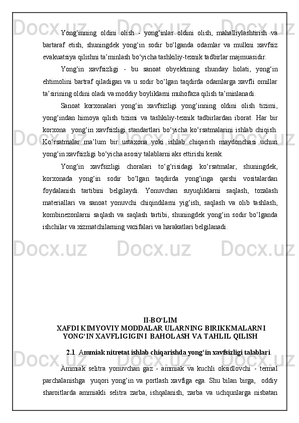 Yong‘inning   oldini   olish   -   yong‘inlar   oldini   olish,   mahalliylashtirish   va
bartaraf   etish,   shuningdek   yong‘in   sodir   bо‘lganda   odamlar   va   mulkni   xavfsiz
evakuatsiya qilishni ta’minlash bо‘yicha tashkiliy-texnik tadbirlar majmuasidir.
Yong‘in   xavfsizligi   -   bu   sanoat   obyektining   shunday   holati,   yong‘in
ehtimolini   bartraf   qiladigan   va   u   sodir   bо‘lgan   taqdirda   odamlarga   xavfli   omillar
ta’sirining oldini oladi va moddiy boyliklarni muhofaza qilish ta’minlanadi.
Sanoat   korxonalari   yong‘in   xavfsizligi   yong‘inning   oldini   olish   tizimi,
yong‘indan   himoya   qilish   tizimi   va   tashkiliy-texnik   tadbirlardan   iborat.   Har   bir
korxona     yong‘in   xavfsizligi   standartlari   bо‘yicha   kо‘rsatmalarini   ishlab   chiqish.
Kо‘rsatmalar   ma’lum   bir   ustaxona   yoki   ishlab   chiqarish   maydonchasi   uchun
yong‘in xavfsizligi bо‘yicha asosiy talablarni aks ettirishi kerak.
Yong‘in   xavfsizligi   choralari   tо‘g‘risidagi   kо‘rsatmalar,   shuningdek,
korxonada   yong‘in   sodir   bо‘lgan   taqdirda   yong‘inga   qarshi   vositalardan
foydalanish   tartibini   belgilaydi.   Yonuvchan   suyuqliklarni   saqlash,   tozalash
materiallari   va   sanoat   yonuvchi   chiqindilarni   yig‘ish,   saqlash   va   olib   tashlash,
kombinezonlarni   saqlash   va   saqlash   tartibi,   shuningdek   yong‘in   sodir   bо‘lganda
ishchilar va xizmatchilarning vazifalari va harakatlari belgilanadi.
II-BО‘LIM
 XAFDI KIMYOVIY MODDALAR ULARNING BIRIKKMALARNI
YONG‘IN XAVFLIGIGINI  BAHOLASH VA TAHLIL QILISH 
2.1 . A mmiak nitretat ishlab chiqarishda yong‘in xavfsizligi talablari .
Ammiak   selitra   yonuvchan   gaz   -   ammiak   va   kuchli   oksidlovchi   -   termal
parchalanishga     yuqori   yong‘in   va   portlash   xavfiga   ega.   Shu   bilan   birga,     oddiy
sharoitlarda   ammiakli   selitra   zarba,   ishqalanish,   zarba   va   uchqunlarga   nisbatan 