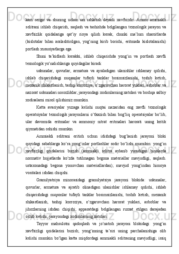 kam   sezgir   va   shuning   uchun   uni   ishlatish   deyarli   xavfsizdir.   Ammo   ammiakli
selitrani   ishlab   chiqarish,   saqlash   va   tashishda   belgilangan   texnologik   jarayon   va
xavfsizlik   qoidalariga   qat’iy   rioya   qilish   kerak,   chunki   ma’lum   sharoitlarda
(kislotalar   bilan   aralashtirilgan,   yog‘ning   kirib   borishi,   eritmada   kislotalanishi)
portlash xususiyatlarga ega.
Shuni   ta’kidlash   kerakki,   ishlab   chiqarishda   yong‘in   va   portlash   xavfli
texnologik yо‘nalishlariga quyidagilar kiradi: 
uskunalar,   quvurlar,   armatura   va   ajraladigan   ulanishlar   ishlamay   qolishi,
ishlab   chiqarishdagi   nuqsonlar   tufayli   tanklar   bosimsizlanishi,   toshib   ketish,
mexanik shikastlanish, tashqi korroziya, о‘zgaruvchan harorat yuklari, asboblar va
nazorat uskunalari nosozliklar; jarayondagi xodimlarning xatolari va boshqa salbiy
xodisalarni misol qilishimiz mumkin.
Katta   avariyalar   yuzaga   kelishi   nuqtai   nazaridan   eng   xavfli   texnologik
operatsiyalar   texnologik   jarayonlarni   о‘tkazish   bilan   bog‘liq   operatsiyalar   bо‘lib,
ular   davomida   eritmalar   va   ammoniy   nitrat   eritmalari   harorati   uning   kritik
qiymatidan oshishi mumkin.
Ammiakli   selitrani   eritish   uchun   idishdagi   bug‘lanish   jarayoni   bloki
quyidagi   sabablarga   kо‘ra   yong‘inlar   portlashlar   sodir   bо‘lishi   mumikin:   yong‘in
xavfsizligi   qoidalarini   buzish   (ammiakli   selitra   aylanib   yuradigan   binolarda
normativ   hujjatlarda   kо‘zda   tutilmagan   begona   materiallar   mavjudligi,   saqlash.
ustaxonadagi   begona   yonuvchan   materiallardan);   mavjud   yong‘indan   himoya
vositalari ishdan chiqishi.
Granulyatsiya   minorasidagi   granulyatsiya   jarayoni   blokida:   uskunalar,
quvurlar,   armatura   va   ajratib   olinadigan   ulanishlar   ishlamay   qolishi,   ishlab
chiqarishdagi   nuqsonlar   tufayli   tanklar   bosimsizlanishi,   toshib   ketish,   mexanik
shikastlanish,   tashqi   korroziya,   о‘zgaruvchan   harorat   yuklari,   asboblar   va
jihozlarning   ishdan   chiqishi;   apparatdagi   belgilangan   ruxsat   etilgan   darajadan
oshib ketishi; jarayondagi xodimlarning xatolari.
Tayyor   mahsulotni   qadoqlash   va   jо‘natish   jarayoni   blokidagi:   yong‘in
xavfsizligi   qoidalarini   buzish;   yong‘inning   ta’siri   uning   parchalanishiga   olib
kelishi   mumkin   bо‘lgan   katta   miqdordagi   ammiakli   selitraning   mavjudligi;   issiq 