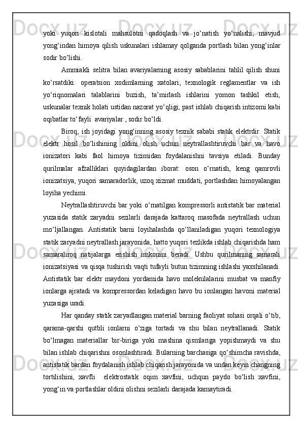 yoki   yuqori   kislotali   mahsulotni   qadoqlash   va   jо‘natish   yо‘nalishi;   mavjud
yong‘indan himoya qilish  uskunalari  ishlamay  qolganda  portlash  bilan yong‘inlar
sodir bо‘lishi.
Ammiakli   selitra   bilan   avariyalarning   asosiy   sabablarini   tahlil   qilish   shuni
kо‘rsatdiki:   operatsion   xodimlarning   xatolari;   texnologik   reglamentlar   va   ish
yо‘riqnomalari   talablarini   buzish,   ta’mirlash   ishlarini   yomon   tashkil   etish;
uskunalar texnik holati ustidan nazorat yо‘qligi; past ishlab chiqarish intizomi kabi
oqibatlar tо‘fayli  avariyalar , sodir bо‘ldi. 
Biroq,   ish   joyidagi   yong‘inning   asosiy   texnik   sababi   statik   elektrdir.   Statik
elektr   hosil   bо‘lishining   oldini   olish   uchun   neytrallashtiruvchi   bar   va   havo
ionizatori   kabi   faol   himoya   tizimidan   foydalanishni   tavsiya   etiladi.   Bunday
qurilmalar   afzalliklari   quyidagilardan   iborat:   oson   о‘rnatish,   keng   qamrovli
ionizatsiya, yuqori samaradorlik, uzoq xizmat muddati, portlashdan himoyalangan
loyiha yechimi.
Neytrallashtiruvchi bar yoki о‘rnatilgan kompressorli antistatik bar material
yuzasida   statik   zaryadni   sezilarli   darajada   kattaroq   masofada   neytrallash   uchun
mо‘ljallangan.   Antistatik   barni   loyihalashda   qо‘llaniladigan   yuqori   texnologiya
statik zaryadni neytrallash jarayonida, hatto yuqori tezlikda ishlab chiqarishda ham
samaraliroq   natijalarga   erishish   imkonini   beradi.   Ushbu   qurilmaning   samarali
ionizatsiyasi va qisqa tushirish vaqti tufayli butun tizimning ishlashi yaxshilanadi.
Antistatik   bar   elektr   maydoni   yordamida   havo   molekulalarini   musbat   va   manfiy
ionlarga   ajratadi   va   kompressordan   keladigan   havo   bu   ionlangan   havoni   material
yuzasiga uradi.
Har qanday statik zaryadlangan material barning faoliyat sohasi orqali о‘tib,
qarama-qarshi   qutbli   ionlarni   о‘ziga   tortadi   va   shu   bilan   neytrallanadi.   Statik
bо‘lmagan   materiallar   bir-biriga   yoki   mashina   qismlariga   yopishmaydi   va   shu
bilan ishlab chiqarishni osonlashtiradi. Bularning barchasiga qо‘shimcha ravishda,
antistatik bardan foydalanish ishlab chiqarish jarayonida va undan keyin changning
tortilishini,   xavfli     elektrostatik   oqim   xavfini,   uchqun   paydo   bо‘lish   xavfini,
yong‘in va portlashlar oldini olishni sezilarli darajada kamaytiradi. 