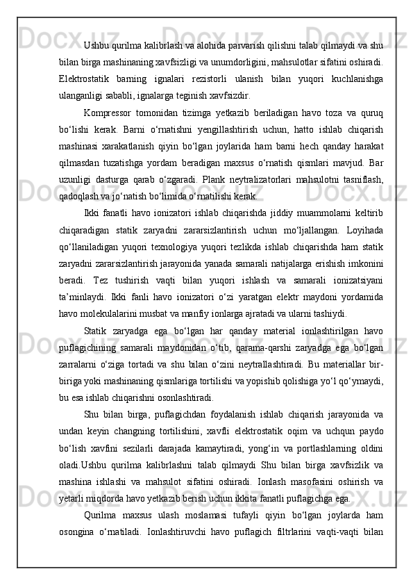 Ushbu qurilma kalibrlash va alohida parvarish qilishni talab qilmaydi va shu
bilan birga mashinaning xavfsizligi va unumdorligini, mahsulotlar sifatini oshiradi.
Elektrostatik   barning   ignalari   rezistorli   ulanish   bilan   yuqori   kuchlanishga
ulanganligi sababli, ignalarga teginish xavfsizdir.
Kompressor   tomonidan   tizimga   yetkazib   beriladigan   havo   toza   va   quruq
bо‘lishi   kerak.   Barni   о‘rnatishni   yengillashtirish   uchun,   hatto   ishlab   chiqarish
mashinasi   xarakatlanish   qiyin   bо‘lgan   joylarida   ham   barni   hech   qanday   harakat
qilmasdan   tuzatishga   yordam   beradigan   maxsus   о‘rnatish   qismlari   mavjud.   Bar
uzunligi   dasturga   qarab   о‘zgaradi.   Plank   neytralizatorlari   mahsulotni   tasniflash,
qadoqlash va jо‘natish bо‘limida о‘rnatilishi kerak.
Ikki   fanatli   havo   ionizatori   ishlab   chiqarishda   jiddiy   muammolarni   keltirib
chiqaradigan   statik   zaryadni   zararsizlantirish   uchun   mо‘ljallangan.   Loyihada
qо‘llaniladigan   yuqori   texnologiya   yuqori   tezlikda   ishlab   chiqarishda   ham   statik
zaryadni zararsizlantirish jarayonida yanada samarali natijalarga erishish imkonini
beradi.   Tez   tushirish   vaqti   bilan   yuqori   ishlash   va   samarali   ionizatsiyani
ta’minlaydi.   Ikki   fanli   havo   ionizatori   о‘zi   yaratgan   elektr   maydoni   yordamida
havo molekulalarini musbat va manfiy ionlarga ajratadi va ularni tashiydi.
Statik   zaryadga   ega   bо‘lgan   har   qanday   material   ionlashtirilgan   havo
puflagichining   samarali   maydonidan   о‘tib,   qarama-qarshi   zaryadga   ega   bо‘lgan
zarralarni   о‘ziga   tortadi   va   shu   bilan   о‘zini   neytrallashtiradi.   Bu   materiallar   bir-
biriga yoki mashinaning qismlariga tortilishi va yopishib qolishiga yо‘l qо‘ymaydi,
bu esa ishlab chiqarishni osonlashtiradi.
Shu   bilan   birga,   puflagichdan   foydalanish   ishlab   chiqarish   jarayonida   va
undan   keyin   changning   tortilishini,   xavfli   elektrostatik   oqim   va   uchqun   paydo
bо‘lish   xavfini   sezilarli   darajada   kamaytiradi,   yong‘in   va   portlashlarning   oldini
oladi.Ushbu   qurilma   kalibrlashni   talab   qilmaydi   Shu   bilan   birga   xavfsizlik   va
mashina   ishlashi   va   mahsulot   sifatini   oshiradi.   Ionlash   masofasini   oshirish   va
yetarli miqdorda havo yetkazib berish uchun ikkita fanatli puflagichga ega.
Qurilma   maxsus   ulash   moslamasi   tufayli   qiyin   bо‘lgan   joylarda   ham
osongina   о‘rnatiladi.   Ionlashtiruvchi   havo   puflagich   filtrlarini   vaqti-vaqti   bilan 