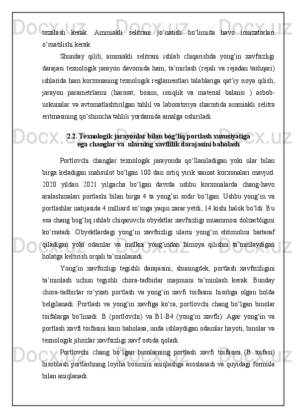 tozalash   kerak.   Ammiakli   selitrani   jо‘natish   bо‘limida   havo   ionizatorlari
о‘rnatilishi kerak.
Shunday   qilib,   ammiakli   selitrani   ishlab   chiqarishda   yong‘in   xavfsizligi
darajasi   texnologik   jarayon   davomida   ham,   ta’mirlash   (rejali   va   rejadan   tashqari)
ishlarida ham korxonaning texnologik reglamentlari talablariga qat’iy rioya qilish,
jarayon   parametrlarini   (harorat,   bosim,   issiqlik   va   material   balansi   )   asbob-
uskunalar  va  avtomatlashtirilgan  tahlil  va  laboratoriya  sharoitida  ammiakli   selitra
eritmasining qо‘shimcha tahlili yordamida amalga oshiriladi.
2.2. Texnologik jarayonlar bilan bog‘liq portlash xususiyatiga
ega changlar va  ularning xavflilik darajasini baholash
Portlovchi   changlar   texnologik   jarayonda   qо‘llaniladigan   yoki   ular   bilan
birga   keladigan   mahsulot   bо‘lgan   100  dan   ortiq   yirik   sanoat   korxonalari   mavjud.
2020   yildan   2021   yilgacha   bо‘lgan   davrda   ushbu   korxonalarda   chang-havo
aralashmalari   portlashi   bilan   birga   4   ta   yong‘in   sodir   bо‘lgan.   Ushbu   yong‘in   va
portlashlar natijasida 4 milliard sо‘mga yaqin zarar yetdi, 14 kishi halok bо‘ldi. Bu
esa chang bog‘liq ishlab chiqaruvchi obyektlar xavfsizligi muammosi dolzarbligini
kо‘rsatadi.   Obyektlardagi   yong‘in   xavfsizligi   ularni   yong‘in   ehtimolini   bartaraf
qiladigan   yoki   odamlar   va   mulkni   yong‘indan   himoya   qilishni   ta’minlaydigan
holatga keltirish orqali ta’minlanadi.
Yong‘in   xavfsizligi   tegishli   darajasini,   shuningdek,   portlash   xavfsizligini
ta’minlash   uchun   tegishli   chora-tadbirlar   majmuini   ta’minlash   kerak.   Bunday
chora-tadbirlar   rо‘yxati   portlash   va   yong‘in   xavfi   toifasini   hisobga   olgan   holda
belgilanadi.   Portlash   va   yong‘in   xavfiga   kо‘ra,   portlovchi   chang   bо‘lgan   binolar
toifalarga   bо‘linadi:   B   (portlovchi)   va   B1-B4   (yong‘in   xavfli).   Agar   yong‘in   va
portlash xavfi toifasini kam baholasa, unda ishlaydigan odamlar hayoti, binolar va
texnologik jihozlar xavfsizligi xavf ostida qoladi. 
Portlovchi   chang   bо‘lgan   binolarning   portlash   xavfi   toifasini   (B   toifasi)
hisoblash portlashning loyiha bosimini aniqlashga asoslanadi va quyidagi formula
bilan aniqlanadi: 