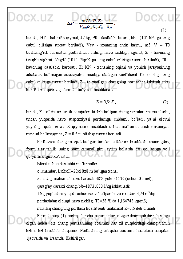                                                                           (1)
bunda,  HT - kalorifik qiymat, J / kg; P0 - dastlabki bosim, kPa  (101 kPa ga teng
qabul   qilishga   ruxsat   beriladi);   Vsv   -   xonaning   erkin   hajmi,   m3;   V   –   T0
boshlang‘ich   haroratda   portlashdan   oldingi   havo   zichligi,   kg/m3;   Sr   -   havoning
issiqlik sig‘imi, J/kg∙K (1010 J/kg∙K ga teng qabul qilishga ruxsat  beriladi); T0 –
havoning   dastlabki   harorati,   K;   KN   -   xonaning   oqishi   va   yonish   jarayonining
adiabatik   bо‘lmagan   xususiyatini   hisobga   oladigan   koeffitsent.   Kn   ni   3   ga   teng
qabul qilishga ruxsat beriladi; Z - tо‘xtatilgan changning portlashda ishtirok etish
koeffitsenti quyidagi formula bо‘yicha hisoblanadi:
                                                       Z =   0,5 ∙  F	
  ,                                            (2)
bunda, F - о‘lchami  kritik darajadan kichik bо‘lgan chang zarralari  massa  ulushi,
undan   yuqorida   havo   suspenziyasi   portlashga   chidamli   bо‘ladi,   ya’ni   olovni
yoyishga   qodir   emas.   Z   qiymatini   hisoblash   uchun   ma’lumot   olish   imkoniyati
mavjud bо‘lmaganda, Z = 0,5 ni olishga ruxsat beriladi.
Portlovchi   chang   mavjud   bо‘lgan   binolar   toifalarini   hisoblash,   shuningdek,
formulalar   tahlili   uning   nomukammalligini,   ayrim   hollarda   esa   qо‘llashga   yо‘l
qо‘yilmasligini kо‘rsatdi.
Misol uchun dastlabki ma’lumotlar:
о‘lchamlari LxBxH=20x10x8 m bо‘lgan xona;
xonadagi maksimal havo harorati 38ºS yoki 311ºK (uchun Gomel);
qarag‘ay daraxti changi Nt=18731000 J/kg ishlatiladi;
1 kg yog‘ochni yoqish uchun zarur bо‘lgan havo miqdori 3,74 m 3
/kg;
portlashdan oldingi havo zichligi T0=38 ºS da 1,134748 kg/m3;
muallaq changning portlash koeffitsenti maksimal Z=0,5 deb olinadi.
Formulaning   (1)   boshqa   barcha   parametrlari   о‘zgarishsiz   qolishini   hisobga
olgan   holda,   biz   chang   portlashining   bosimini   har   xil   miqdordagi   chang   uchun
ketma-ket   hisoblab   chiqamiz.   Portlashning   ortiqcha   bosimini   hisoblash   natijalari
1jadvalda va 1rasmda. Keltirilgan. 