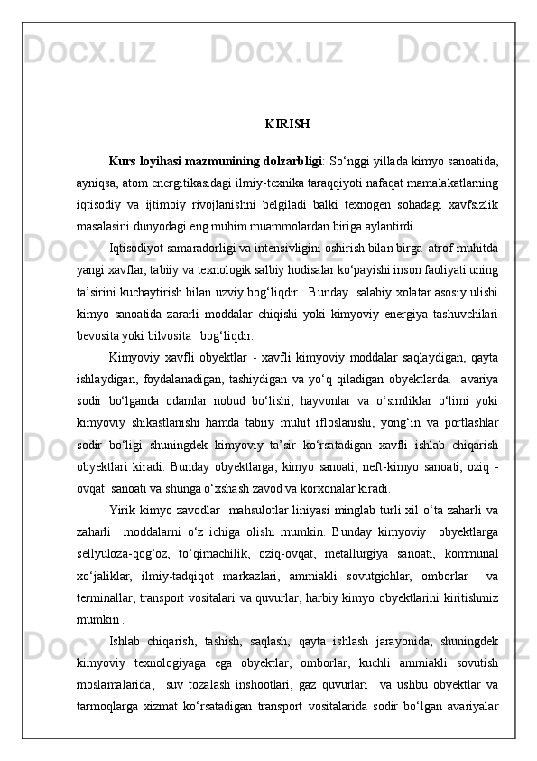 KIRISH
Kurs loyihasi mazmunining dolzarbligi : Sо‘nggi yillada kimyo sanoatida,
ayniqsa, atom energitikasidagi ilmiy-texnika taraqqiyoti nafaqat mamalakatlarning
iqtisodiy   va   ijtimoiy   rivojlanishni   belgiladi   balki   texnogen   sohadagi   xavfsizlik
masalasini dunyodagi eng muhim muammolardan biriga aylantirdi. 
Iqtisodiyot samaradorligi va intensivligini oshirish bilan birga  atrof-muhitda
yangi xavflar, tabiiy va texnologik salbiy hodisalar kо‘payishi inson faoliyati uning
ta’sirini kuchaytirish bilan uzviy bog‘liqdir.   Bunday   salabiy xolatar asosiy ulishi
kimyo   sanoatida   zararli   moddalar   chiqishi   yoki   kimyoviy   energiya   tashuvchilari
bevosita yoki bilvosita   bog‘liqdir.  
Kimyoviy   xavfli   obyektlar   -   xavfli   kimyoviy   moddalar   saqlaydigan,   qayta
ishlaydigan,   foydalanadigan,   tashiydigan   va   yо‘q   qiladigan   obyektlarda.     avariya
sodir   bо‘lganda   odamlar   nobud   bо‘lishi,   hayvonlar   va   о‘simliklar   о‘limi   yoki
kimyoviy   shikastlanishi   hamda   tabiiy   muhit   ifloslanishi,   yong‘in   va   portlashlar
sodir   bо‘ligi   shuningdek   kimyoviy   ta’sir   kо‘rsatadigan   xavfli   ishlab   chiqarish
obyektlari   kiradi.   Bunday   obyektlarga,   kimyo   sanoati,   neft-kimyo   sanoati,   oziq   -
ovqat  sanoati va shunga о‘xshash zavod va korxonalar kiradi.
Yirik kimyo zavodlar    mahsulotlar  liniyasi  minglab turli  xil  о‘ta zaharli  va
zaharli     moddalarni   о‘z   ichiga   olishi   mumkin.   Bunday   kimyoviy     obyektlarga
sellyuloza-qog‘oz,   tо‘qimachilik,   oziq-ovqat,   metallurgiya   sanoati,   kommunal
xо‘jaliklar,   ilmiy-tadqiqot   markazlari,   ammiakli   sovutgichlar,   omborlar     va
terminallar, transport vositalari va quvurlar, harbiy kimyo obyektlarini kiritishmiz
mumkin .
Ishlab   chiqarish,   tashish,   saqlash,   qayta   ishlash   jarayonida,   shuningdek
kimyoviy   texnologiyaga   ega   obyektlar,   omborlar,   kuchli   ammiakli   sovutish
moslamalarida,     suv   tozalash   inshootlari,   gaz   quvurlari     va   ushbu   obyektlar   va
tarmoqlarga   xizmat   kо‘rsatadigan   transport   vositalarida   sodir   bо‘lgan   avariyalar 
