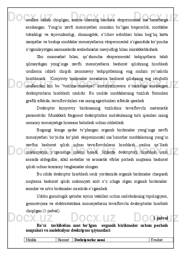usullari   ishlab   chiqilgan,   ammo   ularning   barchasi   eksperimental   ma’lumotlarga
asoslangan.   Yong‘in   xavfi   xususiyatlari   mumkin   bо‘lgan   beqarorlik,   moddalar
toksikligi   va   tajovuzkorligi,   shuningdek,   о‘lchov   asboblari   bilan   bog‘liq   katta
xarajatlar va boshqa moddalar xususiyatlarini eksperimental о‘rganishda kо‘pincha
о‘rganilayotgan namunalarda aralashmalar mavjudligi bilan murakkablashadi. 
Shu   munosabat   bilan,   qо‘shimcha   eksperimental   tadqiqotlarni   talab
qilmaydigan   yong‘inga   xavfli   xususiyatlarni   bashorat   qilishning   hisoblash
usullarini   ishlab   chiqish   zamonaviy   tadqiqotlarning   eng   muhim   yо‘nalishi
hisoblanadi.     Kimyoviy   birikmalar   xossalarini   bashorat   qilishning   eng   istiqbolli
usullaridan   biri   bu   “tuzilma-xususiyat”   korrelyatsiyasini   о‘rnatishga   asoslangan
deskriptorlarni   hisoblash   usulidir.   Bu   usulda   moddalarning   tuzilish   formulasi
grafik sifatida, tavsiflovchilari esa uning agaritimlari sifatida qaraladi.
Deskriptor   kimyoviy   birikmaning   tuzilishini   tavsiflovchi   matematik
parametrdir.   Murakkab   fragment   deskriptorlari   molekulaning   turli   qismlari   uning
umumiy xususiyatiga hissasini baholash uchun ishlatiladi.
Bugungi   kunga   qadar   tо‘plangan   organik   birikmalar   yong‘inga   xavfli
xususiyatlari   bо‘yicha   kо‘plab   eksperimental   ma’lumotlar   moddalarning   yong‘in
xavfini   bashorat   qilish   uchun   tavsiflovchilarni   hisoblash   usulini   qо‘llash
imkoniyatini   о‘rganishga   imkon   beradi.   Ishlarda   deskriptorli   hisoblash   usuli
asosida   aldegidlar,   alkil   asetatlar   va   aromatik   efirlar   porlash   nuqtasini   bashorat
qilish uchun taxminiy tenglamalar olingan.
Bu ishda deskriptor hisoblash usuli yordamida organik birikmalar chaqnash
nuqtasini   bashorat   qilish   imkoniyati   azot   о‘z   ichiga   olgan   organik   birikmalar:
aminlar va nitro birikmalar misolida о‘rganiladi.
Ushbu gomologik qatorlar ayrim vakillari uchun molekulaning topologiyasi,
geometriyasi   va elektrostatikasi  xususiyatlarini  tavsiflovchi  deskriptorlar   hisoblab
chiqilgan (1-jadval).
1-jadval
Ba’zi     tarkibidan   azot   bо‘lgan     organik   birikmalar   uchun   porlash
nuqtalari va molekulyar deskriptor qiymatlari
Modda Harorat Deskriptorlar nomi Kvadrat 