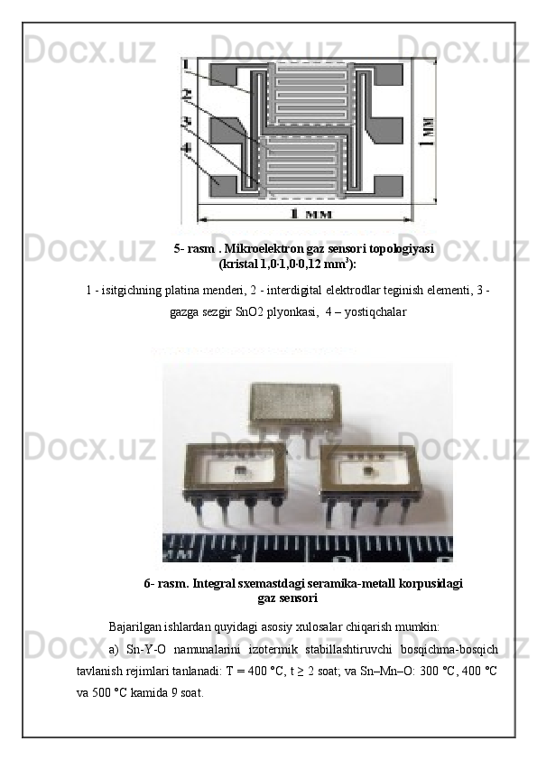 5- rasm . Mikroelektron gaz sensori topologiyasi
(kristal 1,0∙1,0∙0,12 mm 3
):
 
1 - isitgichning platina menderi, 2 - interdigital elektrodlar teginish elementi, 3 -
gazga sezgir SnO2 plyonkasi,  4 – yostiqchalar
6- rasm . Integral sxema stdagi  seramika-metall korpusidagi
gaz sensori 
Bajarilgan ishlardan quyidagi asosiy xulosalar chiqarish mumkin:
a)   Sn-Y-O   namunalarini   izotermik   stabillashtiruvchi   bosqichma-bosqich
tavlanish rejimlari tanlanadi: T = 400 °C, t ≥ 2 soat; va Sn–Mn–O: 300 °C, 400 °C
va 500 °C kamida 9 soat. 