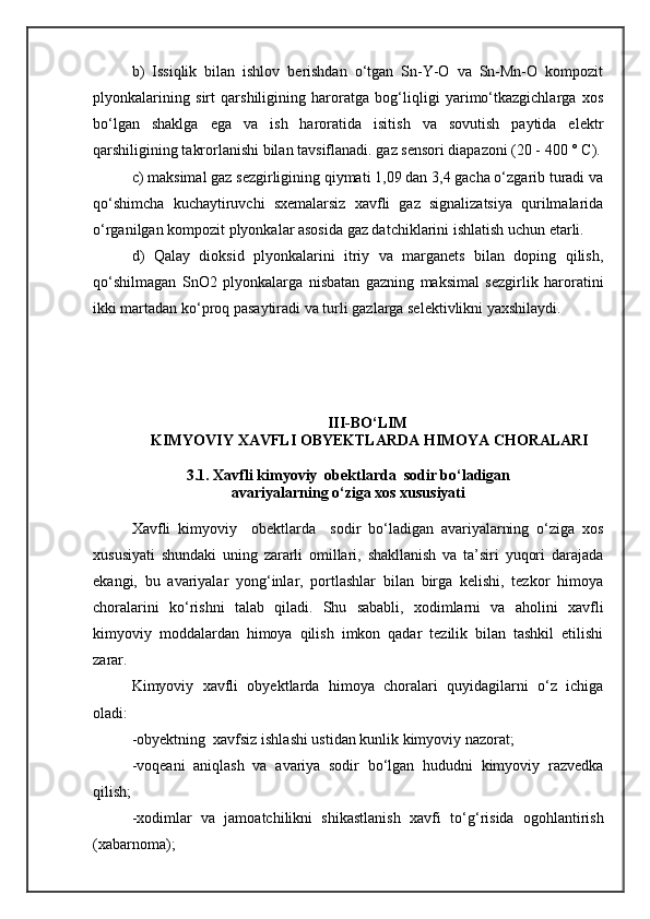 b)   Issiqlik   bilan   ishlov   berishdan   о‘tgan   Sn-Y-O   va   Sn-Mn-O   kompozit
plyonkalarining   sirt   qarshiligining   haroratga   bog‘liqligi   yarimо‘tkazgichlarga   xos
bо‘lgan   shaklga   ega   va   ish   haroratida   isitish   va   sovutish   paytida   elektr
qarshiligining takrorlanishi bilan tavsiflanadi. gaz sensori diapazoni (20 - 400 ° C).
c) maksimal gaz sezgirligining qiymati 1,09 dan 3,4 gacha о‘zgarib turadi va
qо‘shimcha   kuchaytiruvchi   sxemalarsiz   xavfli   gaz   signalizatsiya   qurilmalarida
о‘rganilgan kompozit plyonkalar asosida gaz datchiklarini ishlatish uchun etarli.
d)   Qalay   dioksid   plyonkalarini   itriy   va   marganets   bilan   doping   qilish,
qо‘shilmagan   SnO2   plyonkalarga   nisbatan   gazning   maksimal   sezgirlik   haroratini
ikki martadan kо‘proq pasaytiradi va turli gazlarga selektivlikni yaxshilaydi.
III-BО‘LIM 
 KIMYOVIY XAVFLI OBYEKTLARDA HIMOYA CHORALARI
3.1. Xavfli kimyoviy  obektlarda  sodir bо‘ladigan
avariyalarning о‘ziga xos xususiyati
Xavfli   kimyoviy     obektlarda     sodir   bо‘ladigan   avariyalarning   о‘ziga   xos
xususiyati   shundaki   uning   zararli   omillari,   shakllanish   va   ta’siri   yuqori   darajada
ekangi,   bu   avariyalar   yong‘inlar,   portlashlar   bilan   birga   kelishi,   tezkor   himoya
choralarini   kо‘rishni   talab   qiladi.   Shu   sababli,   xodimlarni   va   aholini   xavfli
kimyoviy   moddalardan   himoya   qilish   imkon   qadar   tezilik   bilan   tashkil   etilishi
zarar. 
Kimyoviy   xavfli   obyektlarda   himoya   choralari   quyidagilarni   о‘z   ichiga
oladi:
-obyektning  xavfsiz ishlashi ustidan kunlik kimyoviy nazorat;
-voqeani   aniqlash   va   avariya   sodir   bо‘lgan   hududni   kimyoviy   razvedka
qilish;
-xodimlar   va   jamoatchilikni   shikastlanish   xavfi   t о ‘g‘risida   ogohlantirish
(xabarnoma); 
