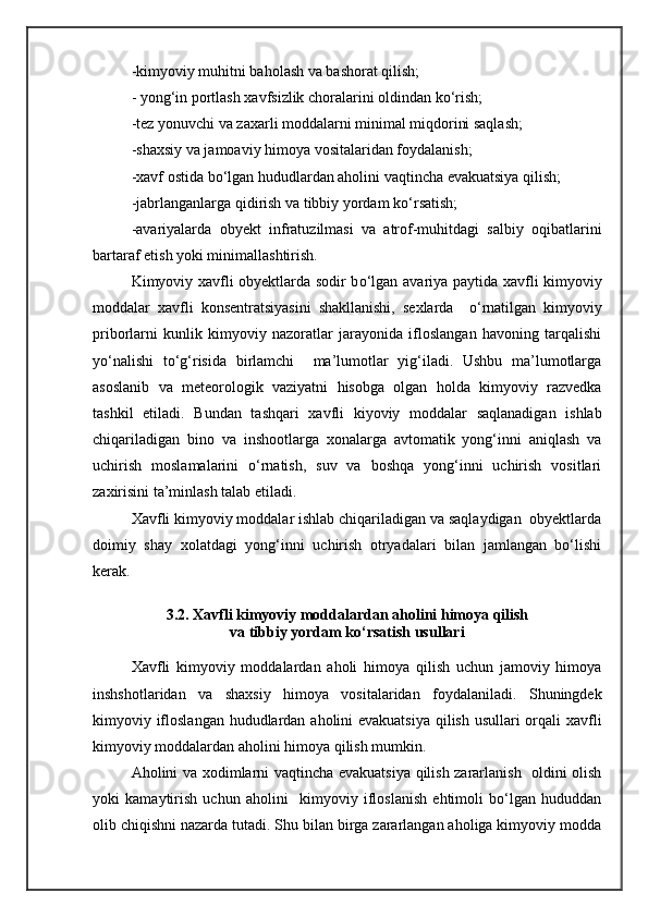-kimyoviy muhitni baholash va bashorat qilish;
- yong‘in portlash xavfsizlik choralarini oldindan kо‘rish;
-tez yonuvchi va zaxarli moddalarni minimal miqdorini saqlash;
-shaxsiy va jamoaviy himoya vositalaridan foydalanish;
-xavf ostida b о ‘lgan hududlardan aholini vaqtincha evakuatsiya qilish;
-jabrlanganlarga qidirish va tibbiy yordam k о ‘rsatish;
-avariyalar da   obyekt   infratuzilmasi   va   atrof-muhitdagi   salbiy   oqibatlarini
bartaraf etish yoki minimallashtirish.
Kimyoviy xavfli obyektlarda sodir b о ‘lgan avariya paytida xavfli kimyoviy
moddalar   xavfli   konsentratsiyasini   shakllanishi,   sexlarda     о ‘rnatilgan   kimyoviy
priborlarni   kunlik   kimyoviy   nazoratlar   jarayonida   ifloslangan   havoning   tarqalishi
y о ‘nalishi   t о ‘g‘risida   birlamchi     ma’lumotlar   yig‘iladi.   Ushbu   ma’lumotlarga
asoslanib   va   meteorologik   vaziyatni   hisobga   olgan   holda   kimyoviy   razvedka
tashkil   etiladi.   Bundan   tashqari   xavfli   kiyoviy   moddalar   saqlanadigan   ishlab
chiqariladigan   bino   va   inshootlarga   xonalarga   avtomatik   yong‘inni   aniqlash   va
uchirish   moslamalarini   о‘rnatish,   suv   va   boshqa   yong‘inni   uchirish   vositlari
zaxirisini ta’minlash talab etiladi.
Xavfli kimyoviy moddalar ishlab chiqariladigan va saqlaydigan  obyektlarda
doimiy   shay   xolatdagi   yong‘inni   uchirish   otryadalari   bilan   jamlangan   bо‘lishi
kerak.  
3.2. Xavfli kimyoviy moddalardan aholini himoya qilish
va tibbiy yordam kо‘rsatish usullari
Xavfli   kimyoviy   moddalardan   aholi   himoya   qilish   uchun   jamoviy   himoya
inshshotlaridan   va   shaxsiy   himoya   vositalaridan   foydalaniladi.   Shuningdek
kimyoviy ifloslangan hududlardan aholini  evakuatsiya  qilish usullari orqali  xavfli
kimyoviy moddalardan aholini himoya qilish mumkin.
Aholini va xodimlarni vaqtincha evakuatsiya qilish zararlanish   oldini olish
yoki   kamaytirish   uchun   aholini     kimyoviy   ifloslanish   ehtimoli   bо‘lgan   hududdan
olib chiqishni nazarda tutadi. Shu bilan birga zararlangan aholiga kimyoviy modda 