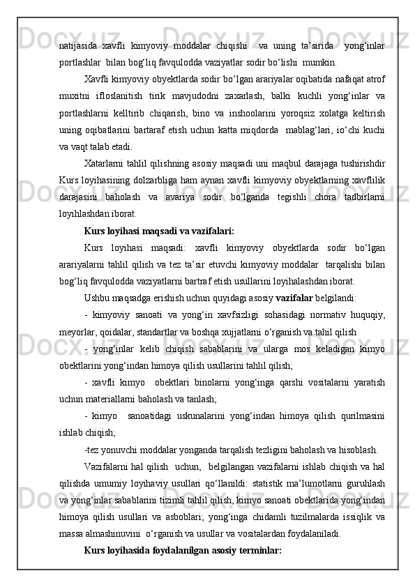 natijasida   xavfli   kimyoviy   moddalar   chiqishi     va   uning   ta’sirida     yong‘inlar
portlashlar  bilan bog‘liq favqulodda vaziyatlar sodir bо‘lishi  mumkin. 
Xavfli kimyoviy obyektlarda sodir bо‘lgan arariyalar oqibatida nafaqat atrof
muxitni   ifloslanitish   tirik   mavjudodni   zaxarlash,   balki   kuchli   yong‘inlar   va
portlashlarni   kelltirib   chiqarish,   bino   va   inshoolarini   yoroqsiz   xolatga   keltirish
uning   oqibatlarini   bartaraf   etish   uchun   katta   miqdorda     mablag‘lari,   iо‘chi   kuchi
va vaqt talab etadi.
Xatarlarni tahlil qilishning asosiy maqsadi  uni maqbul darajaga tushirishdir
Kurs  loyihasining dolzarbliga ham  aynan  xavfli  kimyoviy obyektlarning xavflilik
darajasini   baholash   va   avariya   sodir   bо‘lganda   tegishli   chora   tadbirlarni
loyihlashdan iborat.  
Kurs loyihasi maqsadi va vazifalari:  
Kurs   loyihasi   maqsadi:   xavfli   kimyoviy   obyektlarda   sodir   bо‘lgan
arariyalarni   tahlil   qilish   va   tez   ta’sir   etuvchi   kimyoviy   moddalar     tarqalishi   bilan
bog‘liq favqulodda vaziyatlarni bartraf etish usullarini loyihalashdan iborat.  
Ushbu maqsadga erishish uchun quyidagi asosiy  vazifalar  belgilandi:
-   kimyoviy   sanoati   va   yong‘in   xavfsizligi   sohasidagi   normativ   huquqiy,
meyorlar, qoidalar, standartlar va boshqa xujjatlarni o‘rganish va tahil qilish 
-   yong‘inlar   kelib   chiqish   sabablarini   va   ularga   mos   keladigan   kimyo
obektlarini yong‘indan himoya qilish usullarini tahlil qilish;
-   xavfli   kimyo     obektlari   binolarni   yong‘inga   qarshi   vositalarni   yaratish
uchun materiallarni baholash va tanlash;
-   kimyo     sanoatidagi   uskunalarini   yong‘indan   himoya   qilish   qurilmasini
ishlab chiqish;
-tez yonuvchi moddalar yonganda tarqalish tezligini baholash va hisoblash.
Vazifalarni  hal  qilish    uchun,   belgilangan vazifalarni  ishlab chiqish  va hal
qilishda   umumiy   loyihaviy   usullari   qo‘llanildi:   statistik   ma’lumotlarni   guruhlash
va yong‘inlar sabablarini tizimli tahlil qilish, kimyo sanoati obektlarida yong‘indan
himoya   qilish   usullari   va   asboblari;   yong‘inga   chidamli   tuzilmalarda   issiqlik   va
massa almashinuvini  o‘rganish va usullar va vositalardan foydalaniladi.
Kurs loyihasida foydalanilgan asosiy terminlar: 