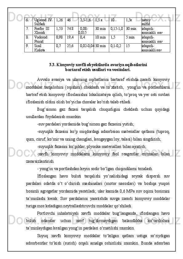 6. Uglerod  IV
Sulfadi 1,26 46 2,5-1,6 1,5 s 10 1,5s natriy
sulfid
7. Fosfor  III
Xloridi 1,53 74.8 0,08-
0,015 30 min 0,15-1,0 30 min ishqorli-
ammiakli  suv
8. Vodorod
Ftorid 0,98 19,4 0,4 10 min 1,5 5 min ishqorli-
ammiakli  suv
9. Sinil
Kislota 0,7 25,6 0,02-0,04 30 min 0,1-0,2 15 ishqorli-
ammiakli suv
3.3. Kimyoviy xavfli obyektlarda avariya oqibatlarini
bartaraf etish usullari va vositalari.
Avvalo   avariya   va   ularning   oqibatlarini   bartaraf   etishda   zararli   kimyoviy
moddalar   tarqalishini   (oqishini)   cheklash   va   tо‘xtatish,     yong‘in   va   portlashlarni
bartraf etish kimyoviy ifloslanishni lokalizatsiya qilish, tо‘proq va yer osti suvlari
ifloslanish oldini olish bо‘yicha choralar kо‘rish talab etiladi.
Bug‘simon   gaz   fazasi   tarqalish   chuqurligini   cheklash   uchun   quyidagi
usullardan foydalanish mumkin:
-suv pardalari yordamida bug‘simon gaz fazasini yutish;
-suyuqlik   fazasini   k о ‘p   miqdordagi   adsorbsion   materiallar   qatlami   (tuproq,
qum, cüruf, k о ‘mir va uning changlari, kengaygan loy, tala si ) bilan singdirish;
-suyuqlik fazasini k о ‘piklar, plyonka materiallari bilan ajratish;
-xavfli   kimyoviy   moddalarni   kimyoviy   faol   reagentlar   eritmalari   bilan
zararsizlantirish.
- yong‘in va portlashdan keyin sodir bо‘lgan chiqindilarni tozalash.
Ifloslangan   havo   buluti   tarqalishi   yо‘nalishidagi   seyrak   dispersli   suv
pardalari   odatda   о‘t   о‘chirish   mashinalari   (motor   nasoslari)   va   boshqa   yuqori
bosimli agregatlar yordamida yaratiladi; ular kamida 0,6 MPa suv oqimi bosimini
ta’minlashi   kerak.   Suv   pardalarini   yaratishda   suvga   zararli   kimyoviy   moddalar
turiga mos keladigan neytrallashtiruvchi moddalar qо‘shiladi.
Portlovchi   inhalatsiyali   xavfli   moddalar   bug‘langanda,   ifloslangan   havo
buluti   odamlar   uchun   xavf   tug‘dirmaydigan   balandlikka   kо‘tarilishini
ta’minlaydigan kesilgan yong‘in pardalari о‘rnatilishi mumkin.
Suyuq   xavfli   kimyoviy   moddalar   tо‘kilgan   qatlam   ustiga   sо‘riydigan
adsorbentlar   tо‘kish   (surish)   orqali   amalga   oshirilishi   mumkin.   Bunda   adsorban 
