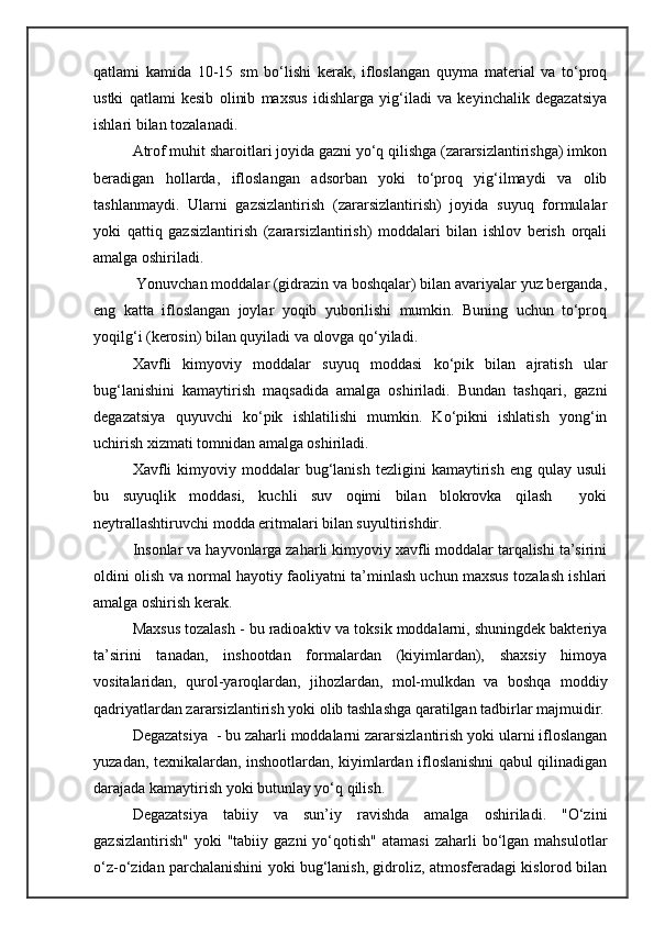 qatlami   kamida   10-15   sm   bо‘lishi   kerak,   ifloslangan   quyma   material   va   tо‘proq
ustki   qatlami   kesib   olinib   maxsus   idishlarga   yig‘iladi   va   keyinchalik   degazatsiya
ishlari bilan tozalanadi.
Atrof muhit sharoitlari joyida gazni yо‘q qilishga (zararsizlantirishga) imkon
beradigan   hollarda,   ifloslangan   adsorban   yoki   tо‘proq   yig‘ilmaydi   va   olib
tashlanmaydi.   Ularni   gazsizlantirish   (zararsizlantirish)   joyida   suyuq   formulalar
yoki   qattiq   gazsizlantirish   (zararsizlantirish)   moddalari   bilan   ishlov   berish   orqali
amalga oshiriladi.
 Yonuvchan moddalar (gidrazin va boshqalar) bilan avariyalar yuz berganda,
eng   katta   ifloslangan   joylar   yoqib   yuborilishi   mumkin.   Buning   uchun   tо‘proq
yoqilg‘i (kerosin) bilan quyiladi va olovga qо‘yiladi.
Xavfli   kimyoviy   moddalar   suyuq   moddasi   kо‘pik   bilan   ajratish   ular
bug‘lanishini   kamaytirish   maqsadida   amalga   oshiriladi.   Bundan   tashqari,   gazni
degazatsiya   quyuvchi   kо‘pik   ishlatilishi   mumkin.   Kо‘pikni   ishlatish   yong‘in
uchirish xizmati tomnidan amalga oshiriladi.
Xavfli  kimyoviy  moddalar   bug‘lanish  tezligini   kamaytirish  eng  qulay  usuli
bu   suyuqlik   moddasi,   kuchli   suv   oqimi   bilan   blokrovka   qilash     yoki
neytrallashtiruvchi modda eritmalari bilan suyultirishdir. 
Insonlar va hayvonlarga zaharli kimyoviy xavfli moddalar tarqalishi ta’sirini
oldini olish va normal hayotiy faoliyatni ta’minlash uchun maxsus tozalash ishlari
amalga oshirish kerak.
Maxsus tozalash - bu radioaktiv va toksik moddalarni, shuningdek bakteriya
ta’sirini   tanadan,   inshootdan   formalardan   (kiyimlardan),   shaxsiy   himoya
vositalaridan,   qurol-yaroqlardan,   jihozlardan,   mol-mulkdan   va   boshqa   moddiy
qadriyatlardan zararsizlantirish yoki olib tashlashga qaratilgan tadbirlar majmuidir.
Degazatsiya  - bu zaharli moddalarni zararsizlantirish yoki ularni ifloslangan
yuzadan, texnikalardan, inshootlardan, kiyimlardan ifloslanishni qabul qilinadigan
darajada kamaytirish yoki butunlay yо‘q qilish.  
Degazatsiya   tabiiy   va   sun’iy   ravishda   amalga   oshiriladi.   "О‘zini
gazsizlantirish"   yoki   "tabiiy  gazni  yо‘qotish"  atamasi   zaharli   bо‘lgan  mahsulotlar
о‘z-о‘zidan parchalanishini yoki bug‘lanish, gidroliz, atmosferadagi kislorod bilan 