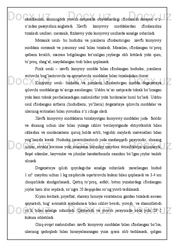 oksidlanish,   shuningdek   yuvish   natijasida   obyektlardagi   ifloslanish   darajasi   о‘z-
о‘zidan pasayishini anglatadi.  Xavfli   kimyoviy   moddalardan   ifloslanishni
tozalash usullari  mexanik, fizikaviy yoki kimyoviy usullarda amalga oshiriladi 
Mexanik   usuli-   bu   hududni   va   jismlarni   ifloslantirigan     xavfli   kimyoviy
moddani   mexanik   va   jismoniy   usul   bilan   tozalash.   Masalan,   ifloslangan   tо‘proq
qatlami   kesilib,   maxsus   belgilangan   kо‘milgan   joylarga   olib   ketiladi   yoki   qum,
tо‘proq, shag‘al, maydalangan tosh bilan qoplanadi.
Fizik   usuli   –   xavfli   kimyoiy   modda   bilan   ifloslangan   hududni,   jismlarni
erituvchi bug‘lantiruvchi va qaynatuvchi moddalar bilan tozalashdan iborat. 
Kimyoviy   usuli-   hududni   va   jismlarni   ifloslantirgan   modda   degazatsiya
qiluvchi moddalarga ta’siriga asoslangan. Ushbu ta’sir natijasida toksik bо‘lmagan
yoki kam toksik parchalanadigan mahsulotlar yoki birikmalar hosil bо‘ladi. Ushbu
usul   ifloslangan  sirtlarni  (hududlarni, yо‘llarni)  degazatsiya   qiluvchi  moddalar   va
ularning eritmalari bilan yuvushni о‘z ichiga oladi. 
Xavfli   kimyoviy moddalarni  tozalayotgan  kimyoviy  moddalar   juda    faoldir
va   shuning   uchun   ular   bilan   yuzaga   ishlov   berilayotganda   ehtiyotkorlik   bilan
ishlashni   va   moslamalarni   quruq   holda   artib,   tegishli   moylash   materiallari   bilan
yog‘lanishi  kerak.  Hududni  zararsizlantirish  juda mashaqqatli   jarayondir, shuning
uchun, avvalo korxona yoki muassasa butunlay maydoni dezinfeksiya qilinmaydi,
faqat odamlar, hayvonlar  va jihozlar  harakatlanishi  mumkin bо‘lgan joylar  tanlab
olinadi.
Degazatsiya   qilish   quyidagicha   amalga   oshiriladi:   zararlangan   hudud
1 m 2
  maydon uchun 1 kg miqdorida oqartiruvchi kukun bilan qoplanadi va 3-4 sm
chuqurlikda   shudgorlanadi,   Qattiq   tо‘proq,   asfalt,   beton   yuzalardagi   ifloslangan
joylar ham xlor sepiladi, sо‘ngra 20 daqiqadan sо‘ng yuvib tashlanadi.
Kiyim-kechak, poyafzal, shaxsiy himoya vositalarini gazdan tozalash asosan
qaynatish, bug‘ aromatik aralashmasi  bilan ishlov berish, yuvish   va shamollatish
yо‘li   bilan   amalga   oshiriladi.   Qaynatish   va   yuvish   jarayonida   soda   yoki   SF-2
kukuni ishlatiladi.
Oziq-ovqat mahsulotlari xavfli kimyoviy moddalar bilan ifloslangan bо‘lsa,
ularning   qadoqlash   bilan   himoyalanmagan   yuza   qismi   olib   tashlanadi,   qolgan 