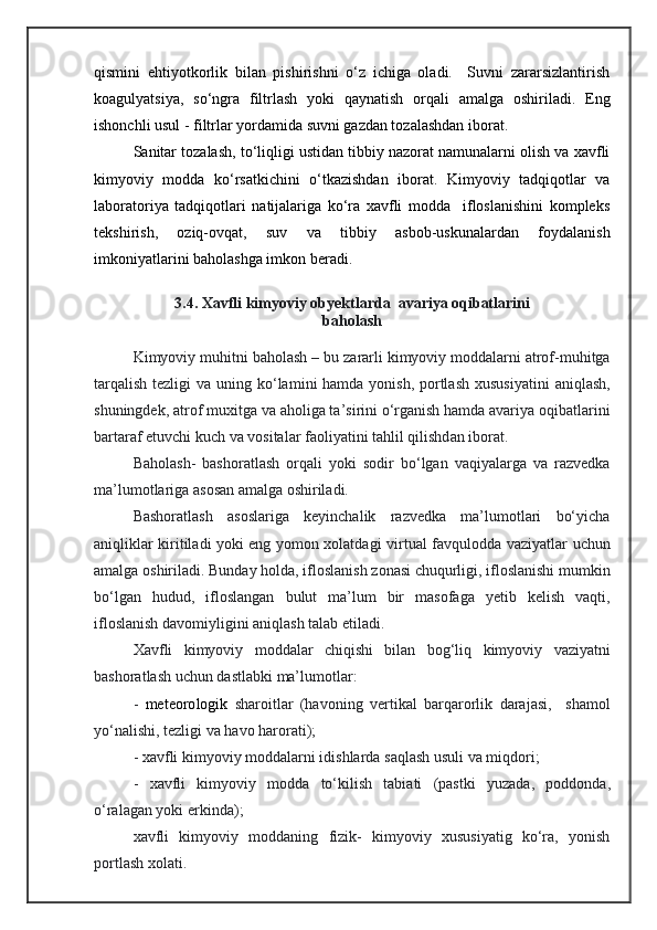qismini   ehtiyotkorlik   bilan   pishirishni   о‘z   ichiga   oladi.     Suvni   zararsizlantirish
koagulyatsiya,   sо‘ngra   filtrlash   yoki   qaynatish   orqali   amalga   oshiriladi.   Eng
ishonchli usul - filtrlar yordamida suvni gazdan tozalashdan iborat.
Sanitar tozalash, tо‘liqligi ustidan tibbiy nazorat namunalarni olish va xavfli
kimyoviy   modda   kо‘rsatkichini   о‘tkazishdan   iborat.   Kimyoviy   tadqiqotlar   va
laboratoriya   tadqiqotlari   natijalariga   kо‘ra   xavfli   modda     ifloslanishini   kompleks
tekshirish,   oziq-ovqat,   suv   va   tibbiy   asbob-uskunalardan   foydalanish
imkoniyatlarini baholashga imkon beradi.
3.4. Xavfli kimyoviy obyektlarda  avariya oqibatlarini
baholash
Kimyoviy   muhitni   baholash – bu   zararli   kimyoviy   moddalarni   atrof-muhitga
tarqalish tezligi   va   uning   k о‘ lami ni hamda yonish, portlash xususiyatini   aniqlash,
shuningdek, atrof muxitga va  aholi ga ta’sirini о‘rganish hamda avariya oqibatlarini
bartaraf etuvchi  kuch  va vositalar  faoliyati ni  tahlil   qilishd an iborat. 
Baholash -   bashoratlash   orqali   yoki   sodir   bо‘lgan   vaqiyalarga   va   razvedka
ma’lumotlariga asosan amalga oshiriladi. 
Bashoratlash   asoslariga   keyinchalik   razvedka   ma’lumotlari   bо‘yicha
aniqliklar kiritiladi yoki eng yomon xolatdagi   virtual   favqulodda   vaziyat lar   uchun
amalga   oshiriladi.   Bunday   holda,  ifloslanish  zonasi   chuqurligi,  ifloslanishi  mumkin
bо‘lgan   hudud,   ifloslangan   bulut   ma’lum   bir   masofaga   yet ib   kelish   vaqti,
ifloslanish davomiyligini  aniqlash  talab etiladi.
Xavfli   kimyoviy   moddalar   chiqishi   bilan   bog‘liq   kimyoviy   vaziyatni
bashorat lash uchun  dastlabki   ma’lumotlar:
-   meteo ro lo gi k   sharoitlar   (havoning   vertikal   barqarorlik   darajasi,     shamol
yо‘nalishi,  tezligi   va   havo   harorati);
- xavfli   kimyoviy   moddalarni   idishlarda   saqlash   usuli  va  miqdori ;
-   xavfli   kimyoviy   modda   tо‘kilish   tabiati   (pastki   yuzada ,   poddonda,
о‘ralagan yoki  erkin da ) ;
xavfli   kimyoviy   moddaning   fizik-   kimyoviy   xususiyatig   kо‘ra,   yonish
portlash xolati. 