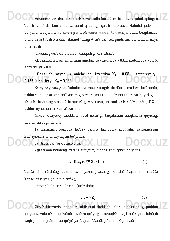 H avo ning   ver tikal   barqarorli gi   yer   sathidan   20   m   balandlik   qabul   qilingan
bо‘lib,   y il   fasli ,   kun   vaqti   va   bulut   qatlamga   qarab,   maxsus   metab ulut   jadvallar
bо‘yicha   aniqlanadi  va   inversiya, izotermiya  	hamda	  konveksiya   bilan  belgilanadi.
Shuni   esda   tutish   kerakki, shamol   tezligi 4 m/s   dan   oshganda  xar doim izotermiya
о‘rnatiladi,
Havoning vertikal barqaror  chuqurli gi koeffitsenti :
-ifloslanish zonasi  kengligini  aniqlashda-  inversiya - 0,03 ,  izoterm iya  - 0,15;
konveksiya - 0,8 .
-ifloslanish   maydonini   aniqlashda   - in ver si ya   K
8   =   0,081,   izo ter mi yak
8   =
0,133, kon veksiya   K
8   = 0,235.
K imyoviy   vaziyatni   baholashda   meteorologik   shartlarn i   ma’lum   bо‘lgan da,
ushbu   mintaqaga   xos   bо‘lgan   e ng   yomon   xolat   bilan   hisoblanadi   va   quyidagilar
olinadi:   havoning   vertikal   barqarorligi   inversiya,   shamol   tezligi   V=1  m/ s   ,   T o
C   –
ushbu  jo y uchun  maksimal  xarorat. 
Xavfli   kimyoviy   moddalar   atrof   muxitga   tarqalishini   aniqlashda   quyidagi
omil lar  hisobga   olinadi:
1).   Zararlash   xajmiga   kо‘ra-   barcha   kimyoviy   moddalar   saqlanadigan
konteynerlar  umumiy x ajmi   bо‘yicha ;
2). Saqlanish tarkibiga kо‘ra; 
- gaz simon  holatda gi  zararli   kimyoviy   moddalar   miqdori  bо‘yicha :
                                 m
o = R 
g nV/(9.81×10 3
) ,                                      (1)
bu nda,   R   –   idishdagi   bosim,   
g   -   gazning   zichligi,   V – idish   hajmi,   n   –   modda
konsentratsiyasi (butun   qism%), 
- suyuq   holatda   saqlashda (tashishda):
                                                m
o = V 
j                                                    (2)
Xavfli   kimyoviy   moddalar   t u kilishini   cheklash   uchun   idishlar   ostig i poddon
qо‘yiladi  yoki  о‘rab qо‘yiladi. Idishga  q о‘ yilgan suyuqlik b u g‘lanishi yoki t u k ilish
vaqti  poddon  yoki  о‘rab qо‘yilgan buyum blandligi bilan  belgilanadi. 