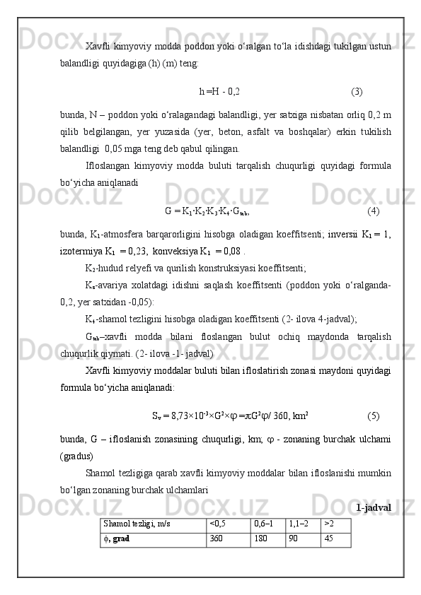 Xavfli   kimyoviy   modda   poddon  yoki   о‘ralgan   tо‘la   idishdagi   tukilgan  ustun
balandligi  quyidagiga  (h) (m) teng:
                                              h =H - 0,2                                              ( 3)
bu nda, N  – pod don  yoki   о‘ralagandagi  balandligi , yer   satxiga   nisbatan   orliq  0,2 m
qilib   belgilangan,   yer   yuzasi da   ( yer ,   beton,   asfalt   va   boshqalar)   erkin   t u kilish
balandligi  0,05 mga teng deb qabul qilin gan.
Ifloslangan   kimyoviy   modda   b ulut i   tarqalish   chuqurligi   q uyidagi   formula
bо‘yicha aniqlanadi
    G = K
1 ∙K
2 ∙K
3 ∙K
4 ∙G
tab ,                                                 (4)
b u nda,   K
1 -atmosfera   barqarorligini   hisobga   oladigan   koeffitse nti ;   in ver sii   K
1   =   1,
izo ter mi ya  K
1     = 0,23,  kon veksiya K
1     = 0,08   .
K
2 -hudud relyefi va qurilish  konstruksiyasi   koeffitse nti;
K
z - avariya   xolatdagi   idishni   saqlash   koeffitse nti   (poddon   yoki   о‘ralganda-
0,2, yer satxidan -0,05) :
K
4 -shamol   tezligini   hisobga   oladigan   koeffitse nti ( 2-  ilova 4-jadval);
G
tab – xavfli   modda   bilani   floslangan   bulut   ochiq   maydonda   tarqalish
chuqurli k  qiymati . (2- ilova -1- jadval)
Xavfli   kimyoviy   moddalar   buluti   bilan  ifloslatirish  zona si  maydoni   quyidagi
formula   bо‘yicha   aniqlanadi:
                       S
v  = 8,73×10 -3
×G 2
×   =  G 2
 / 360, km 2
                         (5)
b u nda,   G   –   ifloslanish   zonasining   chuqurligi,   km;      -   zonaning   burchak   u lcham i
(gradus)
Sha mol   tezligiga   qarab  x avfli   kimyoviy   moddalar   bilan  ifloslanishi   mumkin
bо‘lgan   zonaning   burchak  ulchamlari
1-jadval
Shamol tezligi , m/s <0,5 0,6–1 1,1–2 >2
ϕ , grad 360 180 90 45 